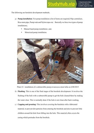 The following are borehole development methods;
a)   Pump installation: For pump installation a list of items are required; Pipe centralizer,
Rise main pipe, Pump rods and Nylon ropes etc. Basically we have two types of pump
installations;
•   Manual hand pump installation. and,
•   Motorized pump installation.
Plate1.8: installation of a submersible pump at nawecca street lafia on 6/08/2015
b)   Flushing: This is one of the final stages of the borehole development. It involves the
flushing of the hole with a submersible pump to get the hole cleaned there by making
the water clear. This is normally done if the hole is not clean after back washing.
c)   Capping and grouting: This involves covering the borehole with a fabricated
material, to prevent dirt particles from entering the borehole and also to prevent little
children around the hole from falling into the hole. This material often covers the
casing which protrudes from the borehole.
 