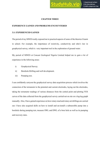  
CHAPTER THREE
EXPERIENCE GAINED AND PROBLEMS ENCOUNTERED
3.1: EXPERIENCED GAINED
The period of my SIWES really exposed me to practical aspects of some of the theories I learnt
in school. For example, the importance of resistivity, conductivity and ohm’s law in
geophysical survey, which is very important tool in the exploration of ground water.
My period of SIWES at Concast Geological Nigeria Limited helped me to gain a lot of
experience in the following areas:
i)   Geophysical Survey.
ii)   Borehole-Drilling and well development.
iii)   Pumping test.
I can confidently carryout the geophysical survey data acquisition process which involves the
connection of the terrameter to the potential and current electrodes, laying out the electrodes,
taking the terrameter readings of various distances from the central point and plotting VES
curves of the data collected from the geophysical survey carried out on site on a log-log graph
manually. Also, I have gained experience on how rotary-mud and rotary-air drillings are carried
out. I have also acquired skills on how to install and un-install a submersible pump into a
borehole during pumping test, measure SWL and DWL of a bore hole as well as its pumping
and recovery rates.
 