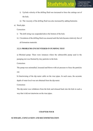 i)   Up hole velocity of the drilling fluid was increased to force the cuttings out of
the hole.
ii)   The viscosity of the drilling fluid was also increased by adding bentonite.
a)   Stuck pipe.
Correction:
i)   The drill string was suspended above the bottom of the hole.
ii)   Circulation of the drilling fluid was ensured until the hole became relatively free of
all formation materials.
3.2.3: PROBLEMS ENCOUNTERED IN PUMPING TEST
a) Blocked pump: There were instances where the submersible pump used in the
pumping test was blocked by tiny particles in the hole.
Correction:
The pump was uninstalled, loosened and blown with air pressure to force the particles
out.
b) Intertwining of the dip meter cable on the riser pipes. In such cases, the accurate
depth of water level was not obtained from the dip meter.
Correction:
The dip meter was withdrawn from the hole and released back into the hole in such a
way that it did not intertwine on the riser pipes.
CHAPTER FOUR
SUMMARY, CONCLUSION AND RECOMMENDATION
 