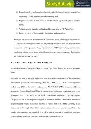 iii.  Formulate polices and guidelines for participating bodies and institutions as well as
appointing SIWES coordinators and supporting staff.
iv.   Supervise students at their places of attachment and sign their log books and ITF
forms.
v.   Vet and process students’ log books and forward same to ITF Area office.
vi.   Ensure payment of allowances for the students and supervisors.
Therefore, the success or otherwise of SIWES depends on the efficiency of the ministries,
ITF, institutions, employers of labor and the general public involved in the articulation and
management of the program. Thus, the evaluation of SIWES in tertiary institutions in
meeting up with the needs for the establishment of the program is necessary. (Information
and Guideline for SIWES, 2002).
1.5: ATTACHMENT COMPANY BACKGROUND
Attached to Concast Geologisical Nigeria Limited Opp. Aisha Sandaji Plaza,Lafia Nasarawa
State.
Following the need to solve the problem of water scarcity in Africa as part of the millennium
development goals (MDG), this company, CONCAST GEOLOGICAL Nig. Ltd was registered
in February, 2005 as the initiative of one man, Mr AHMED KANA, (a renowned Hydro
geologist). Concast Geophysical Nigeria Limited is an indigenous geophysical and hydro
geological firm. It is made up of highly experienced Geologists, Hydro-geologists,
Geophysicists and Water Engineers engaged in water well and dam construction, foundation
engineering and mineral exploration business in various parts of the State. Currently, it has
permanent staff strength often. Other workers are casual and are usually sourced from the
locality where projects are located. It is a well-organized network of specialized associates
committed to professional excellence and speedy execution of projects.
 