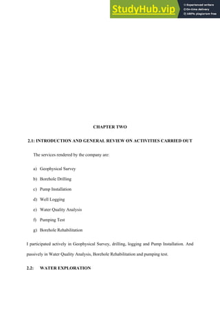 CHAPTER TWO
2.1: INTRODUCTION AND GENERAL REVIEW ON ACTIVITIES CARRIED OUT
The services rendered by the company are:
a)   Geophysical Survey
b)   Borehole Drilling
c)   Pump Installation
d)   Well Logging
e)   Water Quality Analysis
f)   Pumping Test
g)   Borehole Rehabilitation
I participated actively in Geophysical Survey, drilling, logging and Pump Installation. And
passively in Water Quality Analysis, Borehole Rehabilitation and pumping test.
2.2: WATER EXPLORATION
 