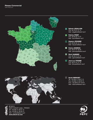 Réseau Commercial
Sale Network




                                   Sylvain LEGALLOIS
                                   Port. 06 70 27 47 13
                                   Mail : slegallois@atech-sa.fr

                                   Fabrice POINT
                                   Port. 06 84 83 13 72
                                   Mail : fpoint@atech-sa.fr

                                   Hugues JOUANNE
                                   Port. 06 84 83 13 73
                                   Mail : hjouanne@atech-sa.fr

                                   Patrice BOMPAS
                                   Port. 06 07 81 48 06
                                   Mail : pbompas@atech-sa.fr

                                   Rémi GANNIER
                                   Port. 06 30 27 87 32
                                   Mail : rgannier@atech-sa.fr

                                   Jean-Luc FOUSSE
                                   Port. 06 07 81 47 79
                                   Mail : jlfousse@atech-sa.fr




                                   Sarah DEROUET
                                   Tél. +33 (0)2 41 58 57 13
                                   Fax +33 (0)2 41 58 26 72
                                   Port. +33 (0)6 07 81 48 22
                                   Mail : sderouet@atech-sa.fr




     BP 80741
     49307 CHOLET cedex - FRANCE
     Tél. +33 (0)2 41 58 57 13
     Fax +33 (0)2 41 58 26 72
     Mail : contact@atech-sa.fr
     www.atech-sa.com
 