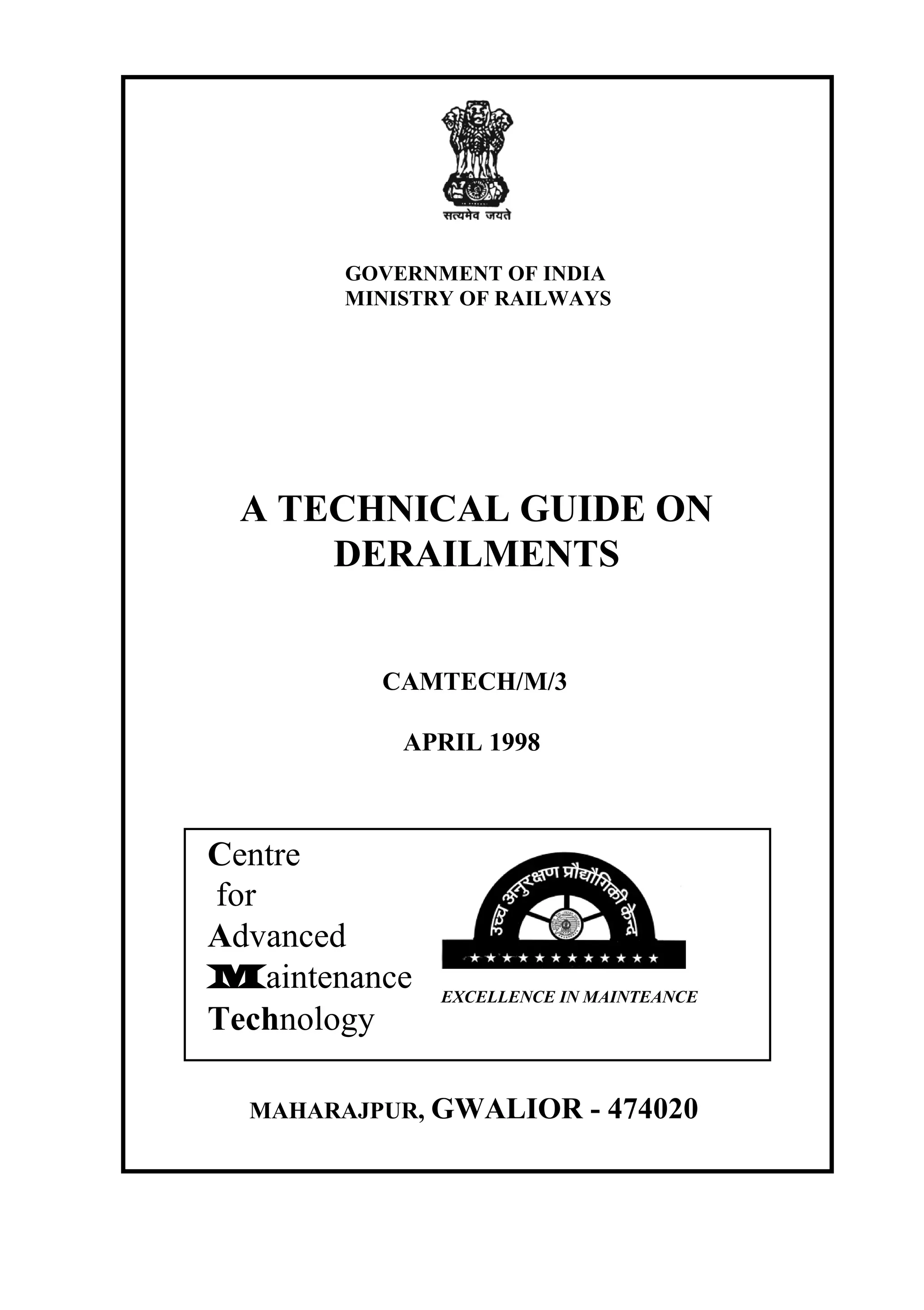GOVERNMENT OF INDIA
MINISTRY OF RAILWAYS
A TECHNICAL GUIDE ON
DERAILMENTS
CAMTECH/M/3
APRIL 1998
MAHARAJPUR, GWALIOR - 474020
Centre
for
Advanced
Maintenance
Technology
EXCELLENCE IN MAINTEANCE
 