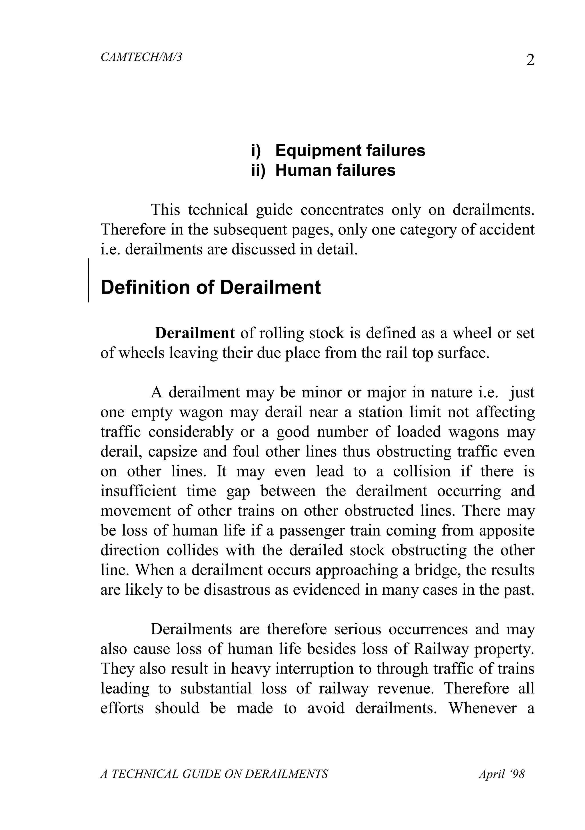 CAMTECH/M/3
A TECHNICAL GUIDE ON DERAILMENTS April ‘98
2
i) Equipment failures
ii) Human failures
This technical guide concentrates only on derailments.
Therefore in the subsequent pages, only one category of accident
i.e. derailments are discussed in detail.
Definition of Derailment
Derailment of rolling stock is defined as a wheel or set
of wheels leaving their due place from the rail top surface.
A derailment may be minor or major in nature i.e. just
one empty wagon may derail near a station limit not affecting
traffic considerably or a good number of loaded wagons may
derail, capsize and foul other lines thus obstructing traffic even
on other lines. It may even lead to a collision if there is
insufficient time gap between the derailment occurring and
movement of other trains on other obstructed lines. There may
be loss of human life if a passenger train coming from apposite
direction collides with the derailed stock obstructing the other
line. When a derailment occurs approaching a bridge, the results
are likely to be disastrous as evidenced in many cases in the past.
Derailments are therefore serious occurrences and may
also cause loss of human life besides loss of Railway property.
They also result in heavy interruption to through traffic of trains
leading to substantial loss of railway revenue. Therefore all
efforts should be made to avoid derailments. Whenever a
 