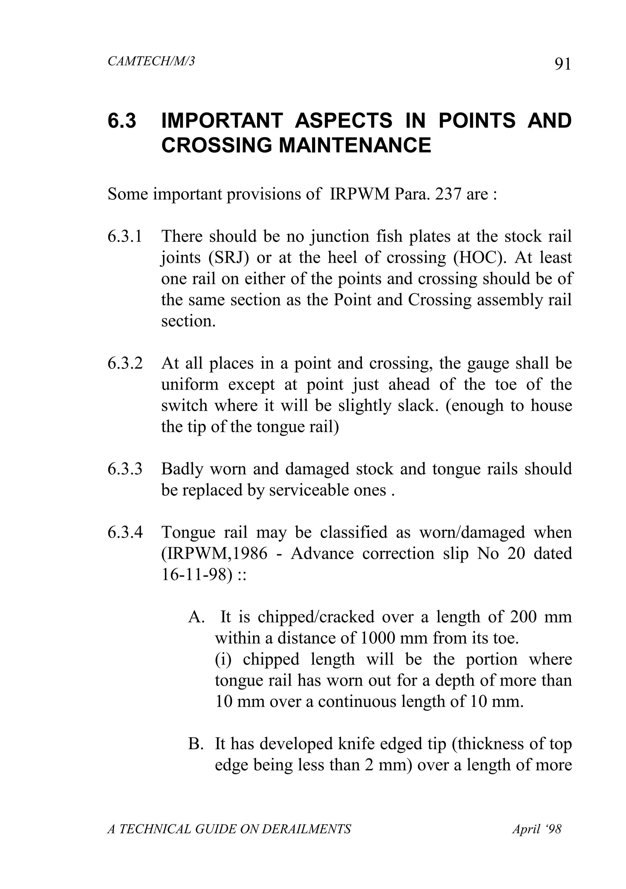 CAMTECH/M/3
A TECHNICAL GUIDE ON DERAILMENTS April ‘98
91
6.3 IMPORTANT ASPECTS IN POINTS AND
CROSSING MAINTENANCE
Some important provisions of IRPWM Para. 237 are :
6.3.1 There should be no junction fish plates at the stock rail
joints (SRJ) or at the heel of crossing (HOC). At least
one rail on either of the points and crossing should be of
the same section as the Point and Crossing assembly rail
section.
6.3.2 At all places in a point and crossing, the gauge shall be
uniform except at point just ahead of the toe of the
switch where it will be slightly slack. (enough to house
the tip of the tongue rail)
6.3.3 Badly worn and damaged stock and tongue rails should
be replaced by serviceable ones .
6.3.4 Tongue rail may be classified as worn/damaged when
(IRPWM,1986 - Advance correction slip No 20 dated
16-11-98) ::
A. It is chipped/cracked over a length of 200 mm
within a distance of 1000 mm from its toe.
(i) chipped length will be the portion where
tongue rail has worn out for a depth of more than
10 mm over a continuous length of 10 mm.
B. It has developed knife edged tip (thickness of top
edge being less than 2 mm) over a length of more
 