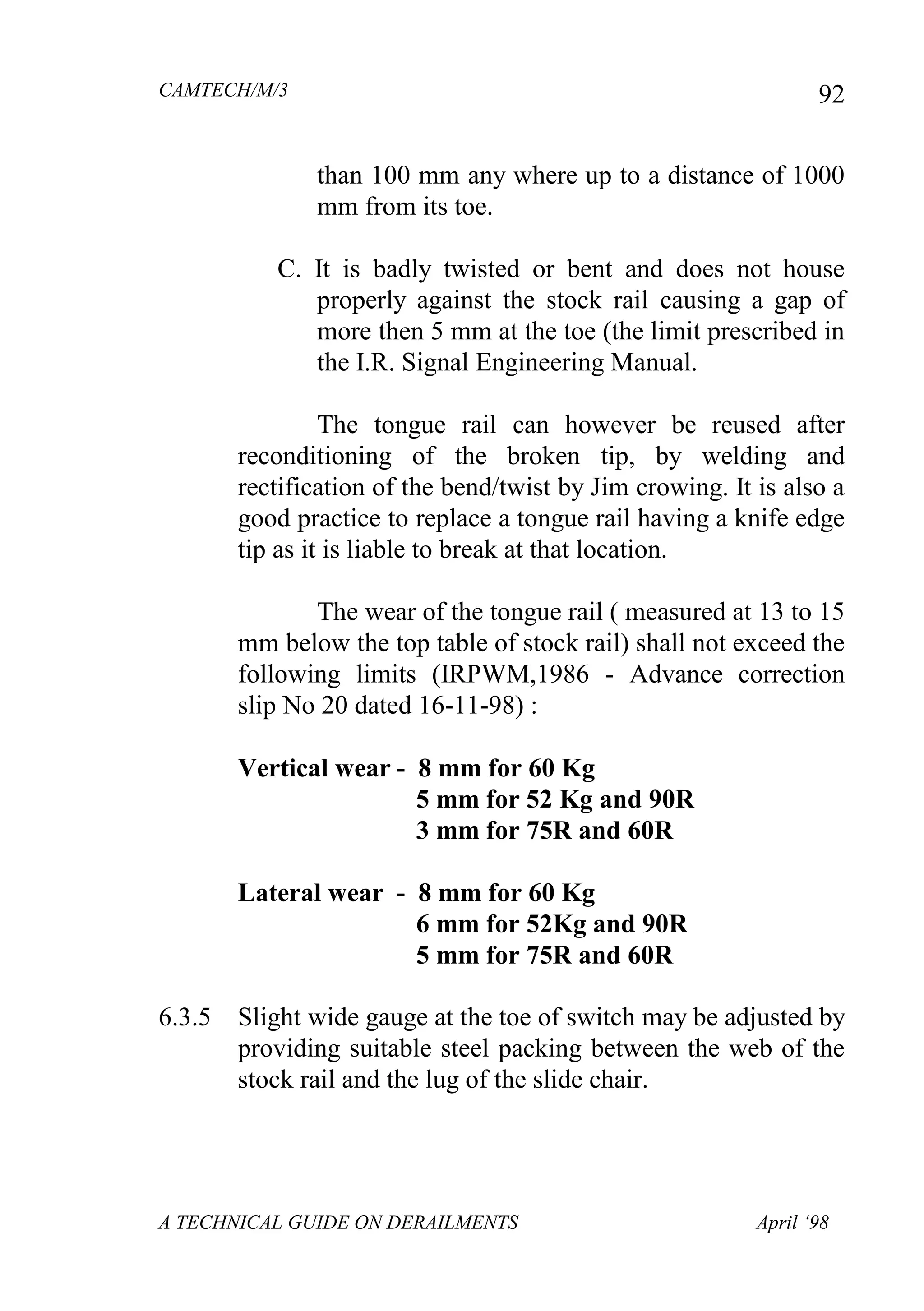 CAMTECH/M/3
A TECHNICAL GUIDE ON DERAILMENTS April ‘98
92
than 100 mm any where up to a distance of 1000
mm from its toe.
C. It is badly twisted or bent and does not house
properly against the stock rail causing a gap of
more then 5 mm at the toe (the limit prescribed in
the I.R. Signal Engineering Manual.
The tongue rail can however be reused after
reconditioning of the broken tip, by welding and
rectification of the bend/twist by Jim crowing. It is also a
good practice to replace a tongue rail having a knife edge
tip as it is liable to break at that location.
The wear of the tongue rail ( measured at 13 to 15
mm below the top table of stock rail) shall not exceed the
following limits (IRPWM,1986 - Advance correction
slip No 20 dated 16-11-98) :
Vertical wear - 8 mm for 60 Kg
5 mm for 52 Kg and 90R
3 mm for 75R and 60R
Lateral wear - 8 mm for 60 Kg
6 mm for 52Kg and 90R
5 mm for 75R and 60R
6.3.5 Slight wide gauge at the toe of switch may be adjusted by
providing suitable steel packing between the web of the
stock rail and the lug of the slide chair.
 