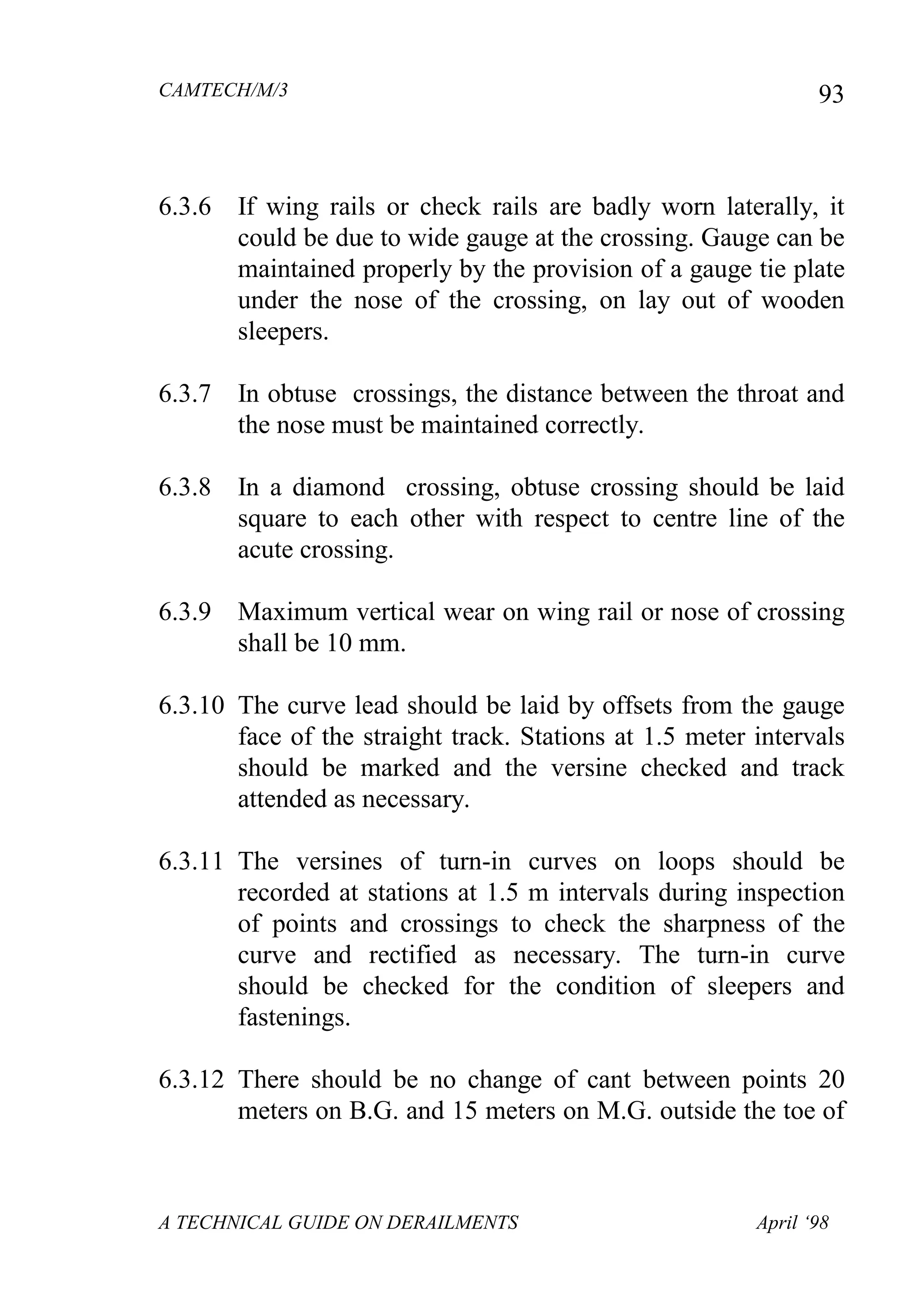 CAMTECH/M/3
A TECHNICAL GUIDE ON DERAILMENTS April ‘98
93
6.3.6 If wing rails or check rails are badly worn laterally, it
could be due to wide gauge at the crossing. Gauge can be
maintained properly by the provision of a gauge tie plate
under the nose of the crossing, on lay out of wooden
sleepers.
6.3.7 In obtuse crossings, the distance between the throat and
the nose must be maintained correctly.
6.3.8 In a diamond crossing, obtuse crossing should be laid
square to each other with respect to centre line of the
acute crossing.
6.3.9 Maximum vertical wear on wing rail or nose of crossing
shall be 10 mm.
6.3.10 The curve lead should be laid by offsets from the gauge
face of the straight track. Stations at 1.5 meter intervals
should be marked and the versine checked and track
attended as necessary.
6.3.11 The versines of turn-in curves on loops should be
recorded at stations at 1.5 m intervals during inspection
of points and crossings to check the sharpness of the
curve and rectified as necessary. The turn-in curve
should be checked for the condition of sleepers and
fastenings.
6.3.12 There should be no change of cant between points 20
meters on B.G. and 15 meters on M.G. outside the toe of
 