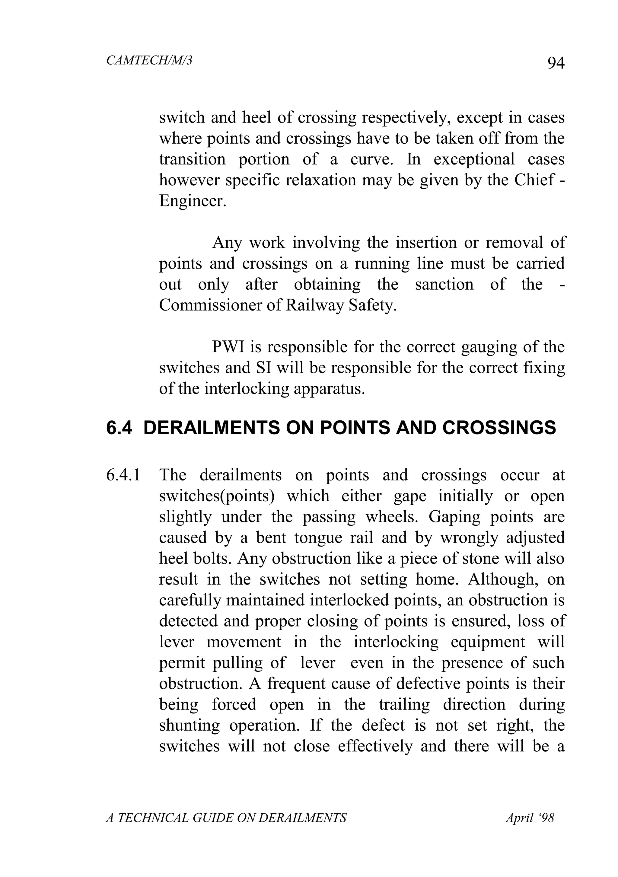 CAMTECH/M/3
A TECHNICAL GUIDE ON DERAILMENTS April ‘98
94
switch and heel of crossing respectively, except in cases
where points and crossings have to be taken off from the
transition portion of a curve. In exceptional cases
however specific relaxation may be given by the Chief -
Engineer.
Any work involving the insertion or removal of
points and crossings on a running line must be carried
out only after obtaining the sanction of the -
Commissioner of Railway Safety.
PWI is responsible for the correct gauging of the
switches and SI will be responsible for the correct fixing
of the interlocking apparatus.
6.4 DERAILMENTS ON POINTS AND CROSSINGS
6.4.1 The derailments on points and crossings occur at
switches(points) which either gape initially or open
slightly under the passing wheels. Gaping points are
caused by a bent tongue rail and by wrongly adjusted
heel bolts. Any obstruction like a piece of stone will also
result in the switches not setting home. Although, on
carefully maintained interlocked points, an obstruction is
detected and proper closing of points is ensured, loss of
lever movement in the interlocking equipment will
permit pulling of lever even in the presence of such
obstruction. A frequent cause of defective points is their
being forced open in the trailing direction during
shunting operation. If the defect is not set right, the
switches will not close effectively and there will be a
 