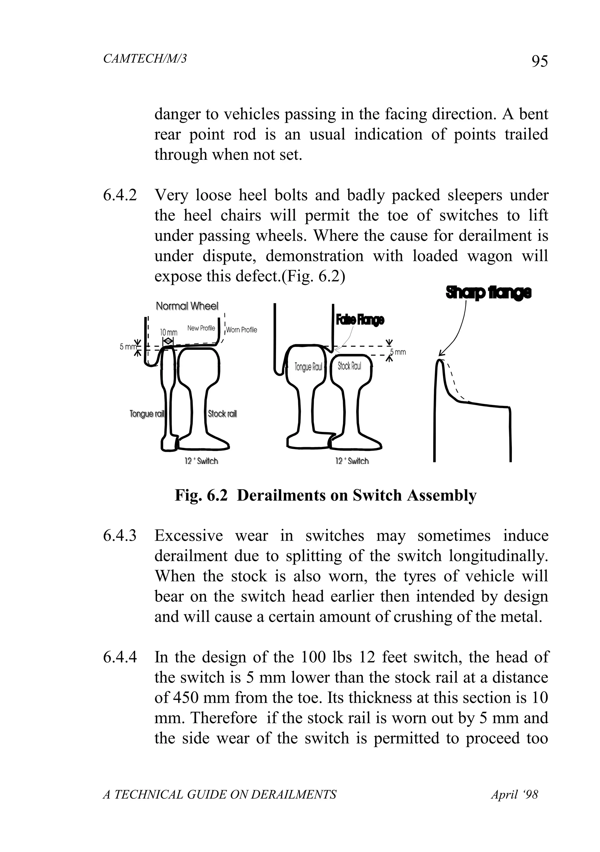 CAMTECH/M/3
A TECHNICAL GUIDE ON DERAILMENTS April ‘98
95
danger to vehicles passing in the facing direction. A bent
rear point rod is an usual indication of points trailed
through when not set.
6.4.2 Very loose heel bolts and badly packed sleepers under
the heel chairs will permit the toe of switches to lift
under passing wheels. Where the cause for derailment is
under dispute, demonstration with loaded wagon will
expose this defect.(Fig. 6.2)
Fig. 6.2 Derailments on Switch Assembly
6.4.3 Excessive wear in switches may sometimes induce
derailment due to splitting of the switch longitudinally.
When the stock is also worn, the tyres of vehicle will
bear on the switch head earlier then intended by design
and will cause a certain amount of crushing of the metal.
6.4.4 In the design of the 100 lbs 12 feet switch, the head of
the switch is 5 mm lower than the stock rail at a distance
of 450 mm from the toe. Its thickness at this section is 10
mm. Therefore if the stock rail is worn out by 5 mm and
the side wear of the switch is permitted to proceed too
 