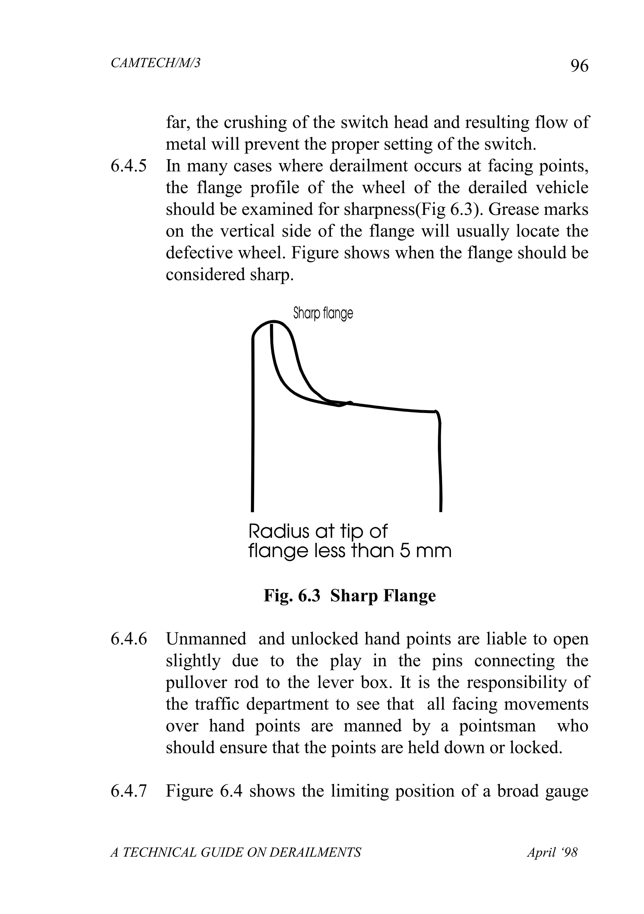 CAMTECH/M/3
A TECHNICAL GUIDE ON DERAILMENTS April ‘98
96
far, the crushing of the switch head and resulting flow of
metal will prevent the proper setting of the switch.
6.4.5 In many cases where derailment occurs at facing points,
the flange profile of the wheel of the derailed vehicle
should be examined for sharpness(Fig 6.3). Grease marks
on the vertical side of the flange will usually locate the
defective wheel. Figure shows when the flange should be
considered sharp.
Fig. 6.3 Sharp Flange
6.4.6 Unmanned and unlocked hand points are liable to open
slightly due to the play in the pins connecting the
pullover rod to the lever box. It is the responsibility of
the traffic department to see that all facing movements
over hand points are manned by a pointsman who
should ensure that the points are held down or locked.
6.4.7 Figure 6.4 shows the limiting position of a broad gauge
 