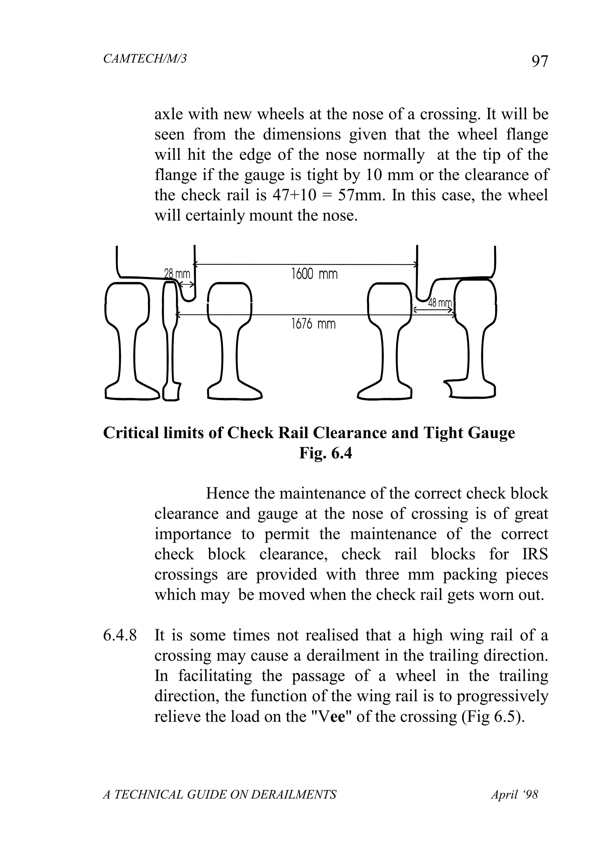 CAMTECH/M/3
A TECHNICAL GUIDE ON DERAILMENTS April ‘98
97
axle with new wheels at the nose of a crossing. It will be
seen from the dimensions given that the wheel flange
will hit the edge of the nose normally at the tip of the
flange if the gauge is tight by 10 mm or the clearance of
the check rail is 47+10 = 57mm. In this case, the wheel
will certainly mount the nose.
Critical limits of Check Rail Clearance and Tight Gauge
Fig. 6.4
Hence the maintenance of the correct check block
clearance and gauge at the nose of crossing is of great
importance to permit the maintenance of the correct
check block clearance, check rail blocks for IRS
crossings are provided with three mm packing pieces
which may be moved when the check rail gets worn out.
6.4.8 It is some times not realised that a high wing rail of a
crossing may cause a derailment in the trailing direction.
In facilitating the passage of a wheel in the trailing
direction, the function of the wing rail is to progressively
relieve the load on the "Vee" of the crossing (Fig 6.5).
 