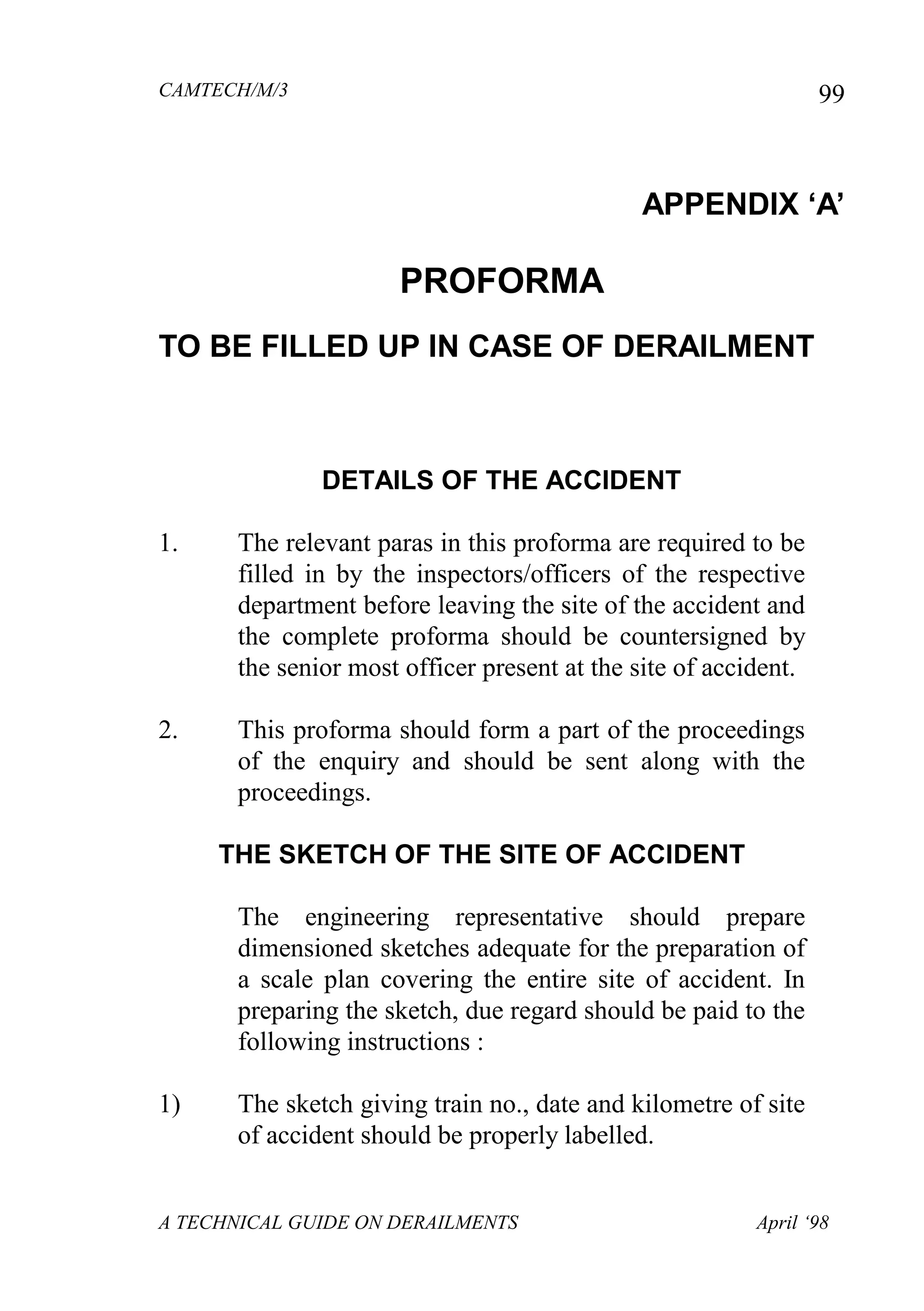 CAMTECH/M/3
A TECHNICAL GUIDE ON DERAILMENTS April ‘98
99
APPENDIX „A‟
PROFORMA
TO BE FILLED UP IN CASE OF DERAILMENT
DETAILS OF THE ACCIDENT
1. The relevant paras in this proforma are required to be
filled in by the inspectors/officers of the respective
department before leaving the site of the accident and
the complete proforma should be countersigned by
the senior most officer present at the site of accident.
2. This proforma should form a part of the proceedings
of the enquiry and should be sent along with the
proceedings.
THE SKETCH OF THE SITE OF ACCIDENT
The engineering representative should prepare
dimensioned sketches adequate for the preparation of
a scale plan covering the entire site of accident. In
preparing the sketch, due regard should be paid to the
following instructions :
1) The sketch giving train no., date and kilometre of site
of accident should be properly labelled.
 