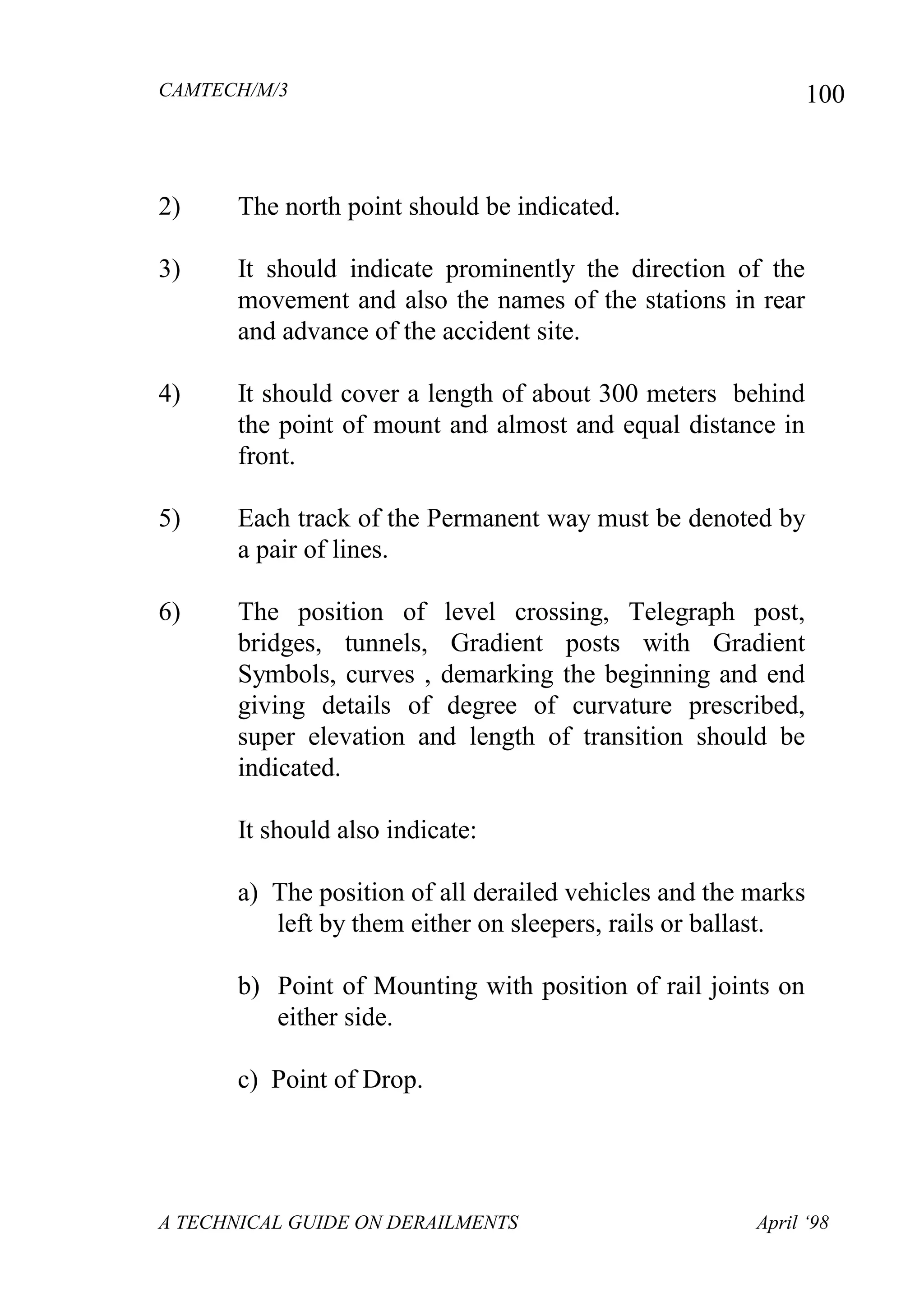 CAMTECH/M/3
A TECHNICAL GUIDE ON DERAILMENTS April ‘98
100
2) The north point should be indicated.
3) It should indicate prominently the direction of the
movement and also the names of the stations in rear
and advance of the accident site.
4) It should cover a length of about 300 meters behind
the point of mount and almost and equal distance in
front.
5) Each track of the Permanent way must be denoted by
a pair of lines.
6) The position of level crossing, Telegraph post,
bridges, tunnels, Gradient posts with Gradient
Symbols, curves , demarking the beginning and end
giving details of degree of curvature prescribed,
super elevation and length of transition should be
indicated.
It should also indicate:
a) The position of all derailed vehicles and the marks
left by them either on sleepers, rails or ballast.
b) Point of Mounting with position of rail joints on
either side.
c) Point of Drop.
 
