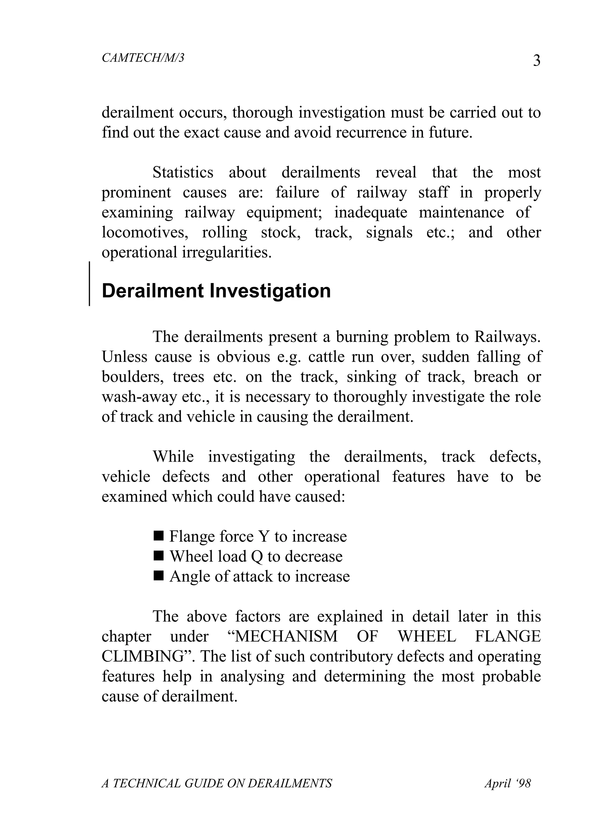 CAMTECH/M/3
A TECHNICAL GUIDE ON DERAILMENTS April ‘98
3
derailment occurs, thorough investigation must be carried out to
find out the exact cause and avoid recurrence in future.
Statistics about derailments reveal that the most
prominent causes are: failure of railway staff in properly
examining railway equipment; inadequate maintenance of
locomotives, rolling stock, track, signals etc.; and other
operational irregularities.
Derailment Investigation
The derailments present a burning problem to Railways.
Unless cause is obvious e.g. cattle run over, sudden falling of
boulders, trees etc. on the track, sinking of track, breach or
wash-away etc., it is necessary to thoroughly investigate the role
of track and vehicle in causing the derailment.
While investigating the derailments, track defects,
vehicle defects and other operational features have to be
examined which could have caused:
 Flange force Y to increase
 Wheel load Q to decrease
 Angle of attack to increase
The above factors are explained in detail later in this
chapter under “MECHANISM OF WHEEL FLANGE
CLIMBING”. The list of such contributory defects and operating
features help in analysing and determining the most probable
cause of derailment.
 