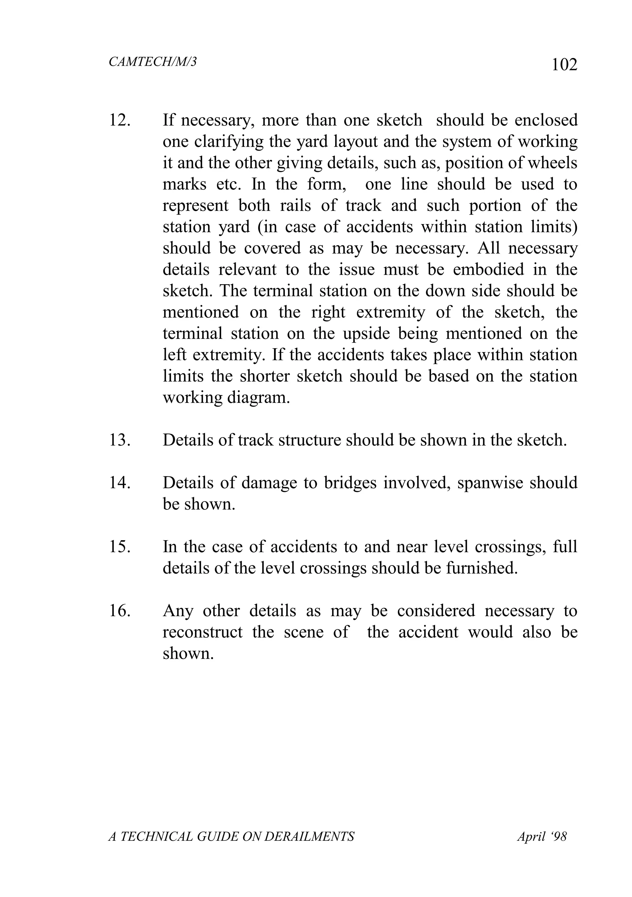 CAMTECH/M/3
A TECHNICAL GUIDE ON DERAILMENTS April ‘98
102
12. If necessary, more than one sketch should be enclosed
one clarifying the yard layout and the system of working
it and the other giving details, such as, position of wheels
marks etc. In the form, one line should be used to
represent both rails of track and such portion of the
station yard (in case of accidents within station limits)
should be covered as may be necessary. All necessary
details relevant to the issue must be embodied in the
sketch. The terminal station on the down side should be
mentioned on the right extremity of the sketch, the
terminal station on the upside being mentioned on the
left extremity. If the accidents takes place within station
limits the shorter sketch should be based on the station
working diagram.
13. Details of track structure should be shown in the sketch.
14. Details of damage to bridges involved, spanwise should
be shown.
15. In the case of accidents to and near level crossings, full
details of the level crossings should be furnished.
16. Any other details as may be considered necessary to
reconstruct the scene of the accident would also be
shown.
 