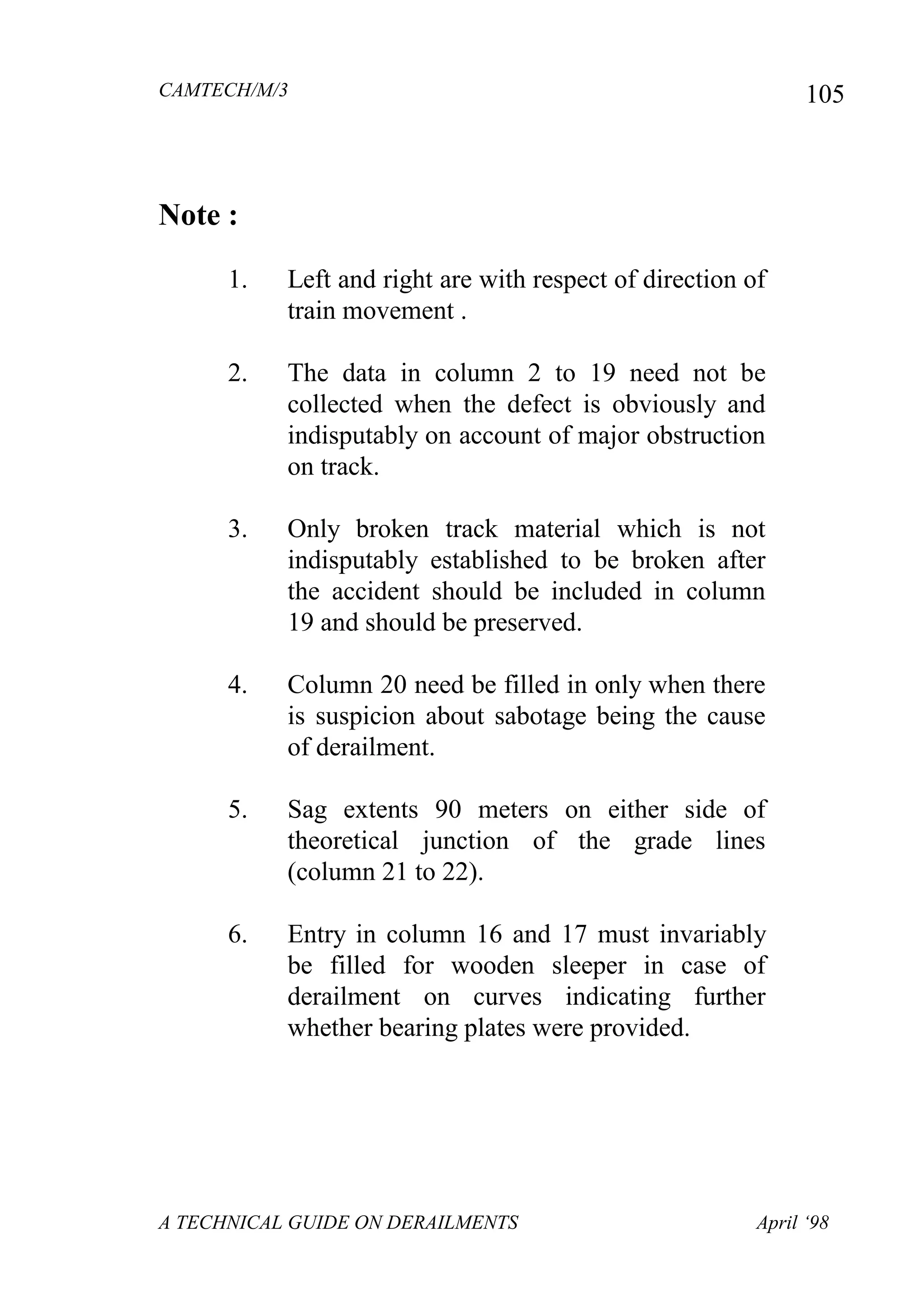 CAMTECH/M/3
A TECHNICAL GUIDE ON DERAILMENTS April ‘98
105
Note :
1. Left and right are with respect of direction of
train movement .
2. The data in column 2 to 19 need not be
collected when the defect is obviously and
indisputably on account of major obstruction
on track.
3. Only broken track material which is not
indisputably established to be broken after
the accident should be included in column
19 and should be preserved.
4. Column 20 need be filled in only when there
is suspicion about sabotage being the cause
of derailment.
5. Sag extents 90 meters on either side of
theoretical junction of the grade lines
(column 21 to 22).
6. Entry in column 16 and 17 must invariably
be filled for wooden sleeper in case of
derailment on curves indicating further
whether bearing plates were provided.
 