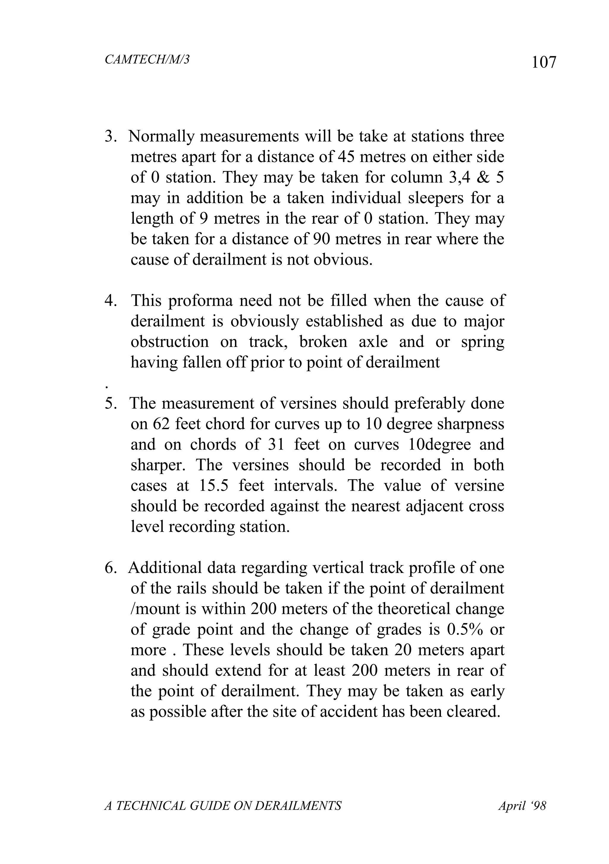 CAMTECH/M/3
A TECHNICAL GUIDE ON DERAILMENTS April ‘98
107
3. Normally measurements will be take at stations three
metres apart for a distance of 45 metres on either side
of 0 station. They may be taken for column 3,4 & 5
may in addition be a taken individual sleepers for a
length of 9 metres in the rear of 0 station. They may
be taken for a distance of 90 metres in rear where the
cause of derailment is not obvious.
4. This proforma need not be filled when the cause of
derailment is obviously established as due to major
obstruction on track, broken axle and or spring
having fallen off prior to point of derailment
.
5. The measurement of versines should preferably done
on 62 feet chord for curves up to 10 degree sharpness
and on chords of 31 feet on curves 10degree and
sharper. The versines should be recorded in both
cases at 15.5 feet intervals. The value of versine
should be recorded against the nearest adjacent cross
level recording station.
6. Additional data regarding vertical track profile of one
of the rails should be taken if the point of derailment
/mount is within 200 meters of the theoretical change
of grade point and the change of grades is 0.5% or
more . These levels should be taken 20 meters apart
and should extend for at least 200 meters in rear of
the point of derailment. They may be taken as early
as possible after the site of accident has been cleared.
 