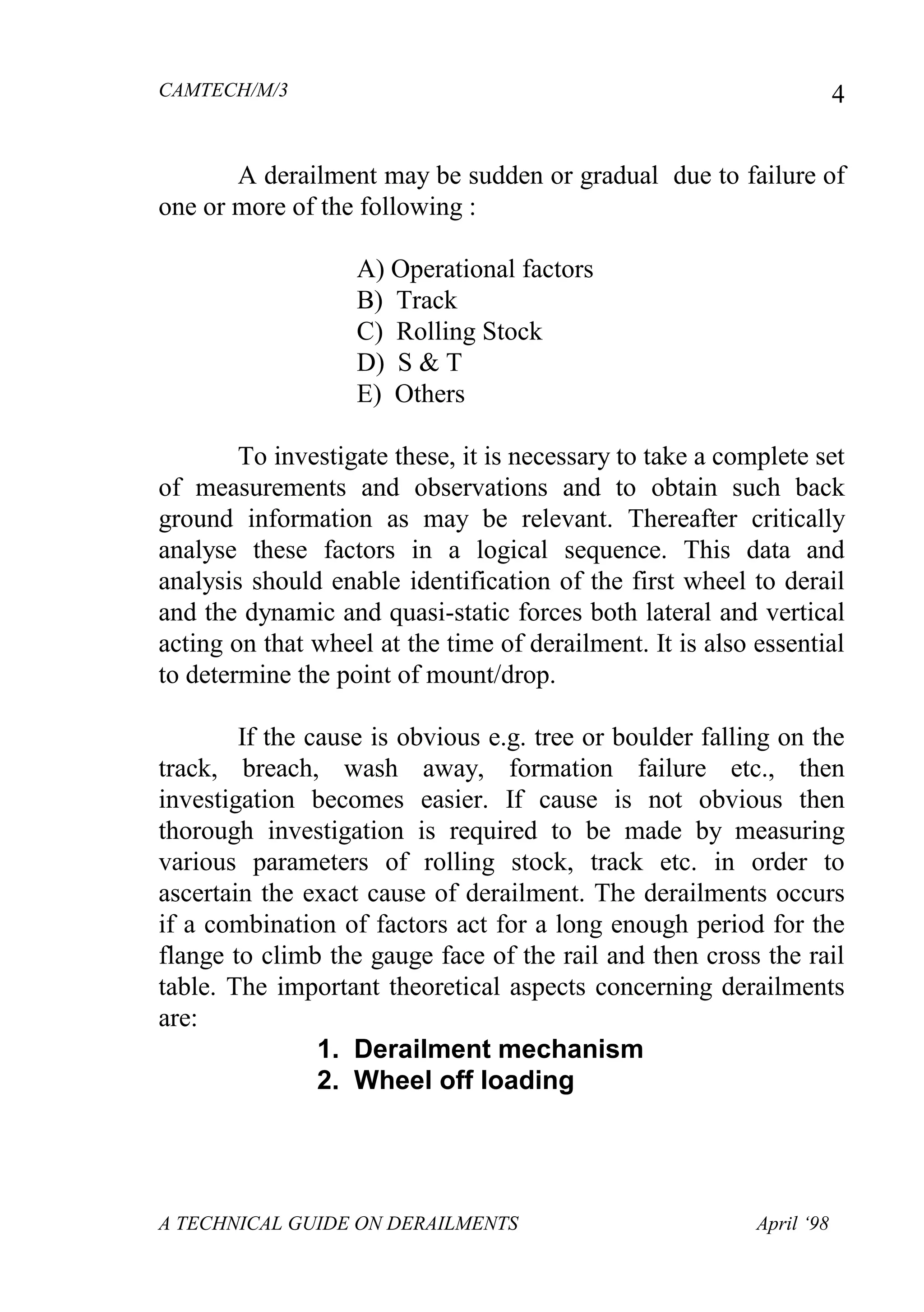 CAMTECH/M/3
A TECHNICAL GUIDE ON DERAILMENTS April ‘98
4
A derailment may be sudden or gradual due to failure of
one or more of the following :
A) Operational factors
B) Track
C) Rolling Stock
D) S & T
E) Others
To investigate these, it is necessary to take a complete set
of measurements and observations and to obtain such back
ground information as may be relevant. Thereafter critically
analyse these factors in a logical sequence. This data and
analysis should enable identification of the first wheel to derail
and the dynamic and quasi-static forces both lateral and vertical
acting on that wheel at the time of derailment. It is also essential
to determine the point of mount/drop.
If the cause is obvious e.g. tree or boulder falling on the
track, breach, wash away, formation failure etc., then
investigation becomes easier. If cause is not obvious then
thorough investigation is required to be made by measuring
various parameters of rolling stock, track etc. in order to
ascertain the exact cause of derailment. The derailments occurs
if a combination of factors act for a long enough period for the
flange to climb the gauge face of the rail and then cross the rail
table. The important theoretical aspects concerning derailments
are:
1. Derailment mechanism
2. Wheel off loading
 