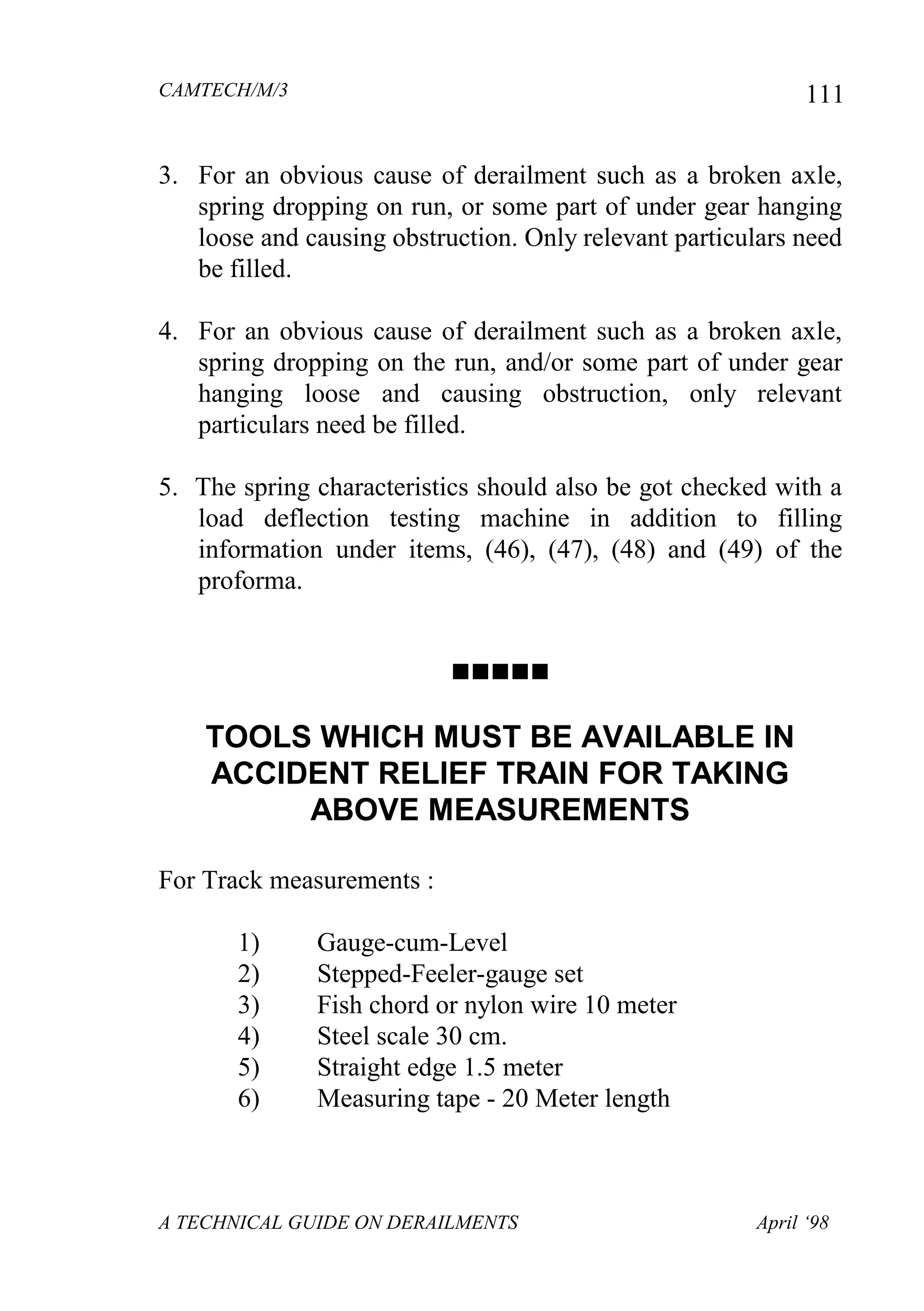 CAMTECH/M/3
A TECHNICAL GUIDE ON DERAILMENTS April ‘98
111
3. For an obvious cause of derailment such as a broken axle,
spring dropping on run, or some part of under gear hanging
loose and causing obstruction. Only relevant particulars need
be filled.
4. For an obvious cause of derailment such as a broken axle,
spring dropping on the run, and/or some part of under gear
hanging loose and causing obstruction, only relevant
particulars need be filled.
5. The spring characteristics should also be got checked with a
load deflection testing machine in addition to filling
information under items, (46), (47), (48) and (49) of the
proforma.

TOOLS WHICH MUST BE AVAILABLE IN
ACCIDENT RELIEF TRAIN FOR TAKING
ABOVE MEASUREMENTS
For Track measurements :
1) Gauge-cum-Level
2) Stepped-Feeler-gauge set
3) Fish chord or nylon wire 10 meter
4) Steel scale 30 cm.
5) Straight edge 1.5 meter
6) Measuring tape - 20 Meter length
 