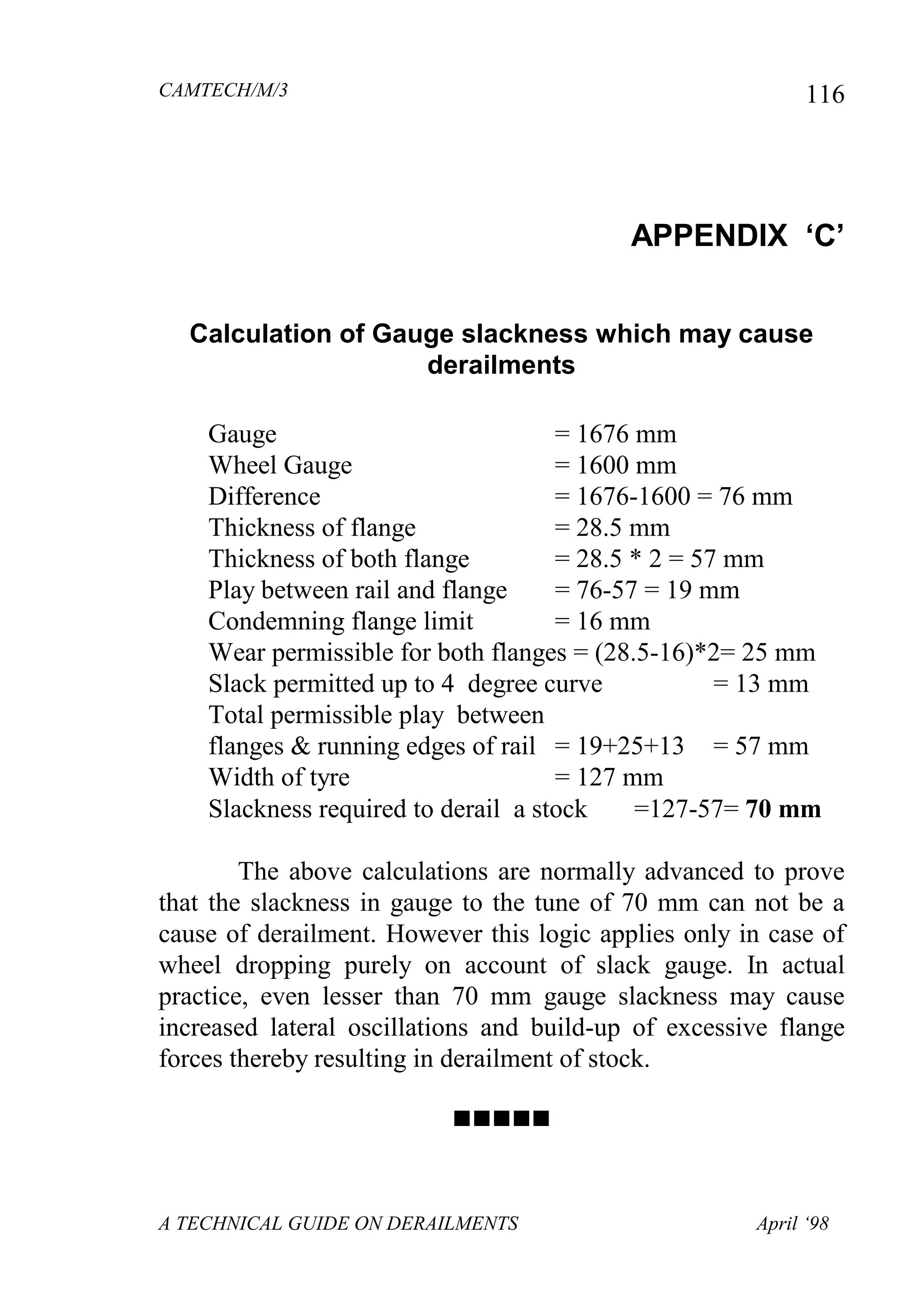 CAMTECH/M/3
A TECHNICAL GUIDE ON DERAILMENTS April ‘98
116
APPENDIX „C‟
Calculation of Gauge slackness which may cause
derailments
Gauge = 1676 mm
Wheel Gauge = 1600 mm
Difference = 1676-1600 = 76 mm
Thickness of flange = 28.5 mm
Thickness of both flange = 28.5 * 2 = 57 mm
Play between rail and flange = 76-57 = 19 mm
Condemning flange limit = 16 mm
Wear permissible for both flanges = (28.5-16)*2= 25 mm
Slack permitted up to 4 degree curve = 13 mm
Total permissible play between
flanges & running edges of rail = 19+25+13 = 57 mm
Width of tyre = 127 mm
Slackness required to derail a stock =127-57= 70 mm
The above calculations are normally advanced to prove
that the slackness in gauge to the tune of 70 mm can not be a
cause of derailment. However this logic applies only in case of
wheel dropping purely on account of slack gauge. In actual
practice, even lesser than 70 mm gauge slackness may cause
increased lateral oscillations and build-up of excessive flange
forces thereby resulting in derailment of stock.

 
