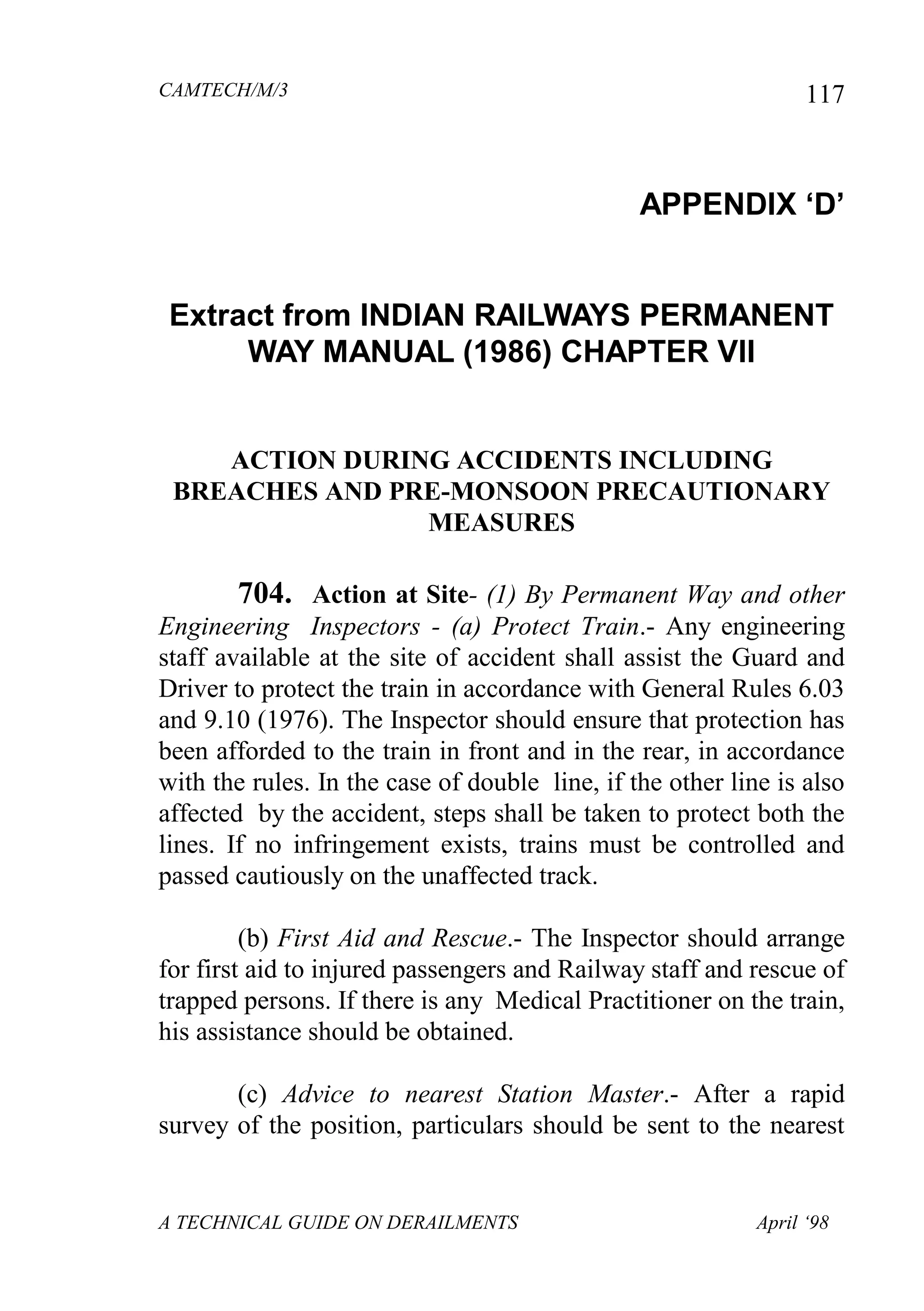 CAMTECH/M/3
A TECHNICAL GUIDE ON DERAILMENTS April ‘98
117
APPENDIX „D‟
Extract from INDIAN RAILWAYS PERMANENT
WAY MANUAL (1986) CHAPTER VII
ACTION DURING ACCIDENTS INCLUDING
BREACHES AND PRE-MONSOON PRECAUTIONARY
MEASURES
704. Action at Site- (1) By Permanent Way and other
Engineering Inspectors - (a) Protect Train.- Any engineering
staff available at the site of accident shall assist the Guard and
Driver to protect the train in accordance with General Rules 6.03
and 9.10 (1976). The Inspector should ensure that protection has
been afforded to the train in front and in the rear, in accordance
with the rules. In the case of double line, if the other line is also
affected by the accident, steps shall be taken to protect both the
lines. If no infringement exists, trains must be controlled and
passed cautiously on the unaffected track.
(b) First Aid and Rescue.- The Inspector should arrange
for first aid to injured passengers and Railway staff and rescue of
trapped persons. If there is any Medical Practitioner on the train,
his assistance should be obtained.
(c) Advice to nearest Station Master.- After a rapid
survey of the position, particulars should be sent to the nearest
 