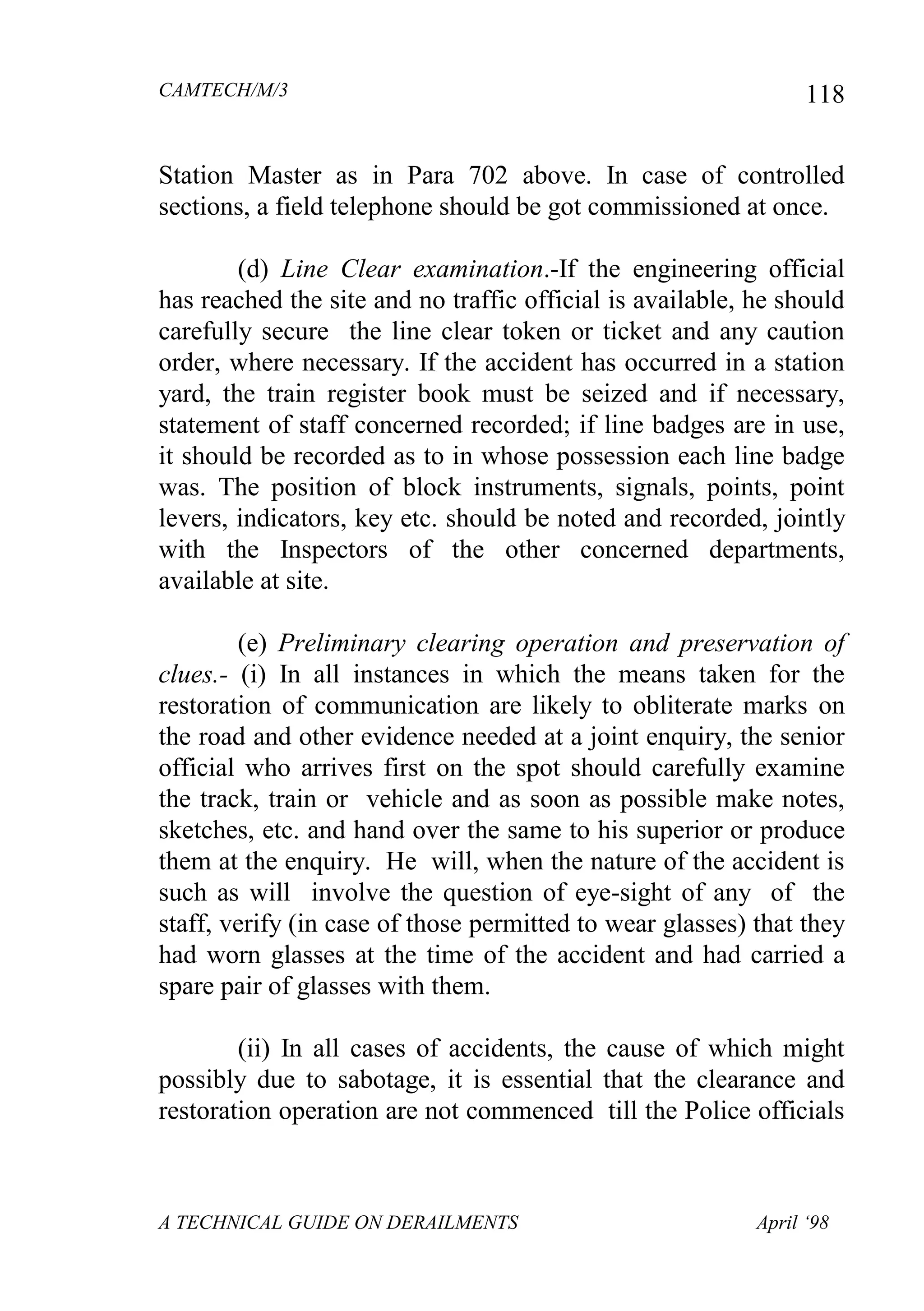 CAMTECH/M/3
A TECHNICAL GUIDE ON DERAILMENTS April ‘98
118
Station Master as in Para 702 above. In case of controlled
sections, a field telephone should be got commissioned at once.
(d) Line Clear examination.-If the engineering official
has reached the site and no traffic official is available, he should
carefully secure the line clear token or ticket and any caution
order, where necessary. If the accident has occurred in a station
yard, the train register book must be seized and if necessary,
statement of staff concerned recorded; if line badges are in use,
it should be recorded as to in whose possession each line badge
was. The position of block instruments, signals, points, point
levers, indicators, key etc. should be noted and recorded, jointly
with the Inspectors of the other concerned departments,
available at site.
(e) Preliminary clearing operation and preservation of
clues.- (i) In all instances in which the means taken for the
restoration of communication are likely to obliterate marks on
the road and other evidence needed at a joint enquiry, the senior
official who arrives first on the spot should carefully examine
the track, train or vehicle and as soon as possible make notes,
sketches, etc. and hand over the same to his superior or produce
them at the enquiry. He will, when the nature of the accident is
such as will involve the question of eye-sight of any of the
staff, verify (in case of those permitted to wear glasses) that they
had worn glasses at the time of the accident and had carried a
spare pair of glasses with them.
(ii) In all cases of accidents, the cause of which might
possibly due to sabotage, it is essential that the clearance and
restoration operation are not commenced till the Police officials
 