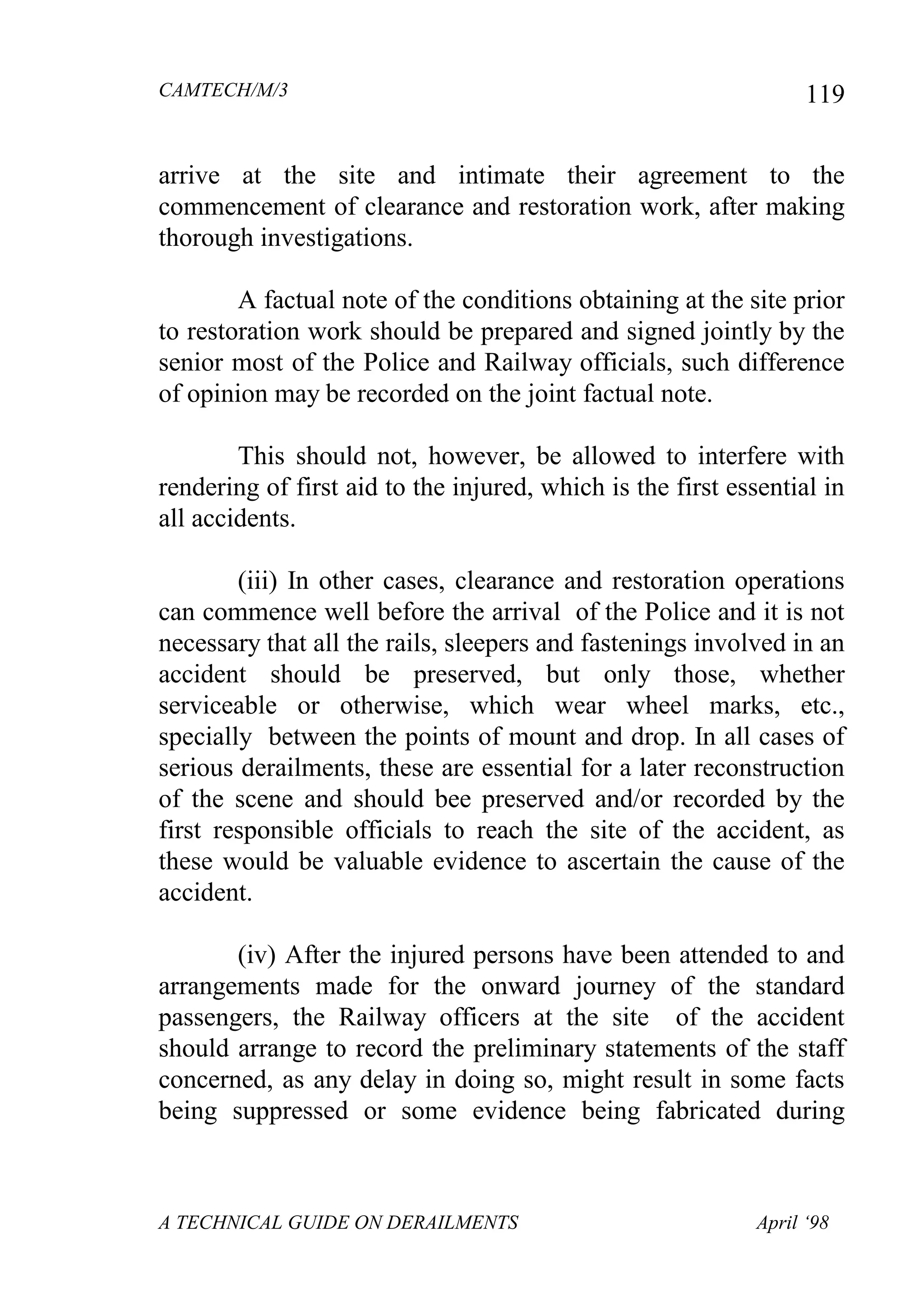 CAMTECH/M/3
A TECHNICAL GUIDE ON DERAILMENTS April ‘98
119
arrive at the site and intimate their agreement to the
commencement of clearance and restoration work, after making
thorough investigations.
A factual note of the conditions obtaining at the site prior
to restoration work should be prepared and signed jointly by the
senior most of the Police and Railway officials, such difference
of opinion may be recorded on the joint factual note.
This should not, however, be allowed to interfere with
rendering of first aid to the injured, which is the first essential in
all accidents.
(iii) In other cases, clearance and restoration operations
can commence well before the arrival of the Police and it is not
necessary that all the rails, sleepers and fastenings involved in an
accident should be preserved, but only those, whether
serviceable or otherwise, which wear wheel marks, etc.,
specially between the points of mount and drop. In all cases of
serious derailments, these are essential for a later reconstruction
of the scene and should bee preserved and/or recorded by the
first responsible officials to reach the site of the accident, as
these would be valuable evidence to ascertain the cause of the
accident.
(iv) After the injured persons have been attended to and
arrangements made for the onward journey of the standard
passengers, the Railway officers at the site of the accident
should arrange to record the preliminary statements of the staff
concerned, as any delay in doing so, might result in some facts
being suppressed or some evidence being fabricated during
 