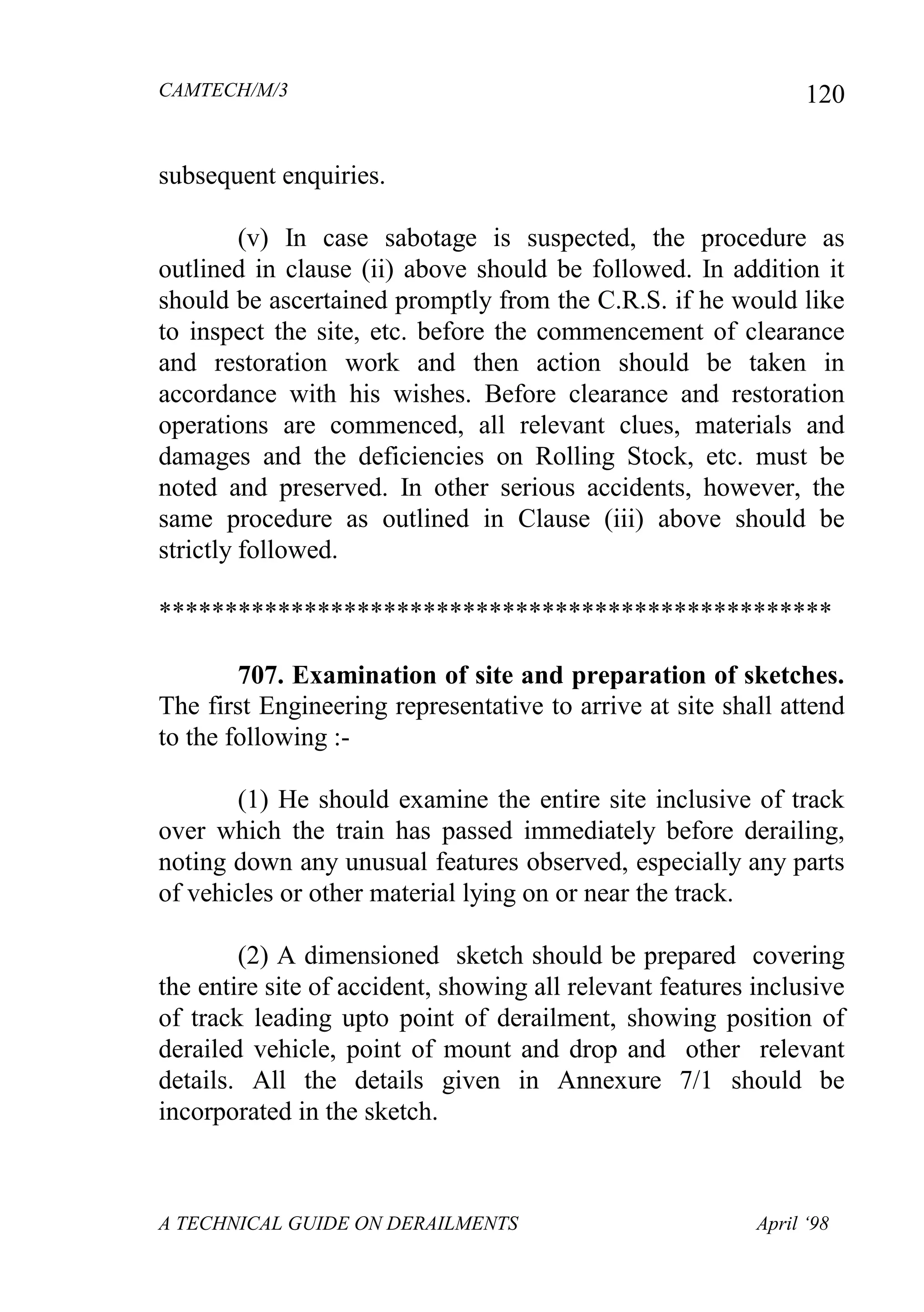 CAMTECH/M/3
A TECHNICAL GUIDE ON DERAILMENTS April ‘98
120
subsequent enquiries.
(v) In case sabotage is suspected, the procedure as
outlined in clause (ii) above should be followed. In addition it
should be ascertained promptly from the C.R.S. if he would like
to inspect the site, etc. before the commencement of clearance
and restoration work and then action should be taken in
accordance with his wishes. Before clearance and restoration
operations are commenced, all relevant clues, materials and
damages and the deficiencies on Rolling Stock, etc. must be
noted and preserved. In other serious accidents, however, the
same procedure as outlined in Clause (iii) above should be
strictly followed.
***************************************************
707. Examination of site and preparation of sketches.
The first Engineering representative to arrive at site shall attend
to the following :-
(1) He should examine the entire site inclusive of track
over which the train has passed immediately before derailing,
noting down any unusual features observed, especially any parts
of vehicles or other material lying on or near the track.
(2) A dimensioned sketch should be prepared covering
the entire site of accident, showing all relevant features inclusive
of track leading upto point of derailment, showing position of
derailed vehicle, point of mount and drop and other relevant
details. All the details given in Annexure 7/1 should be
incorporated in the sketch.
 