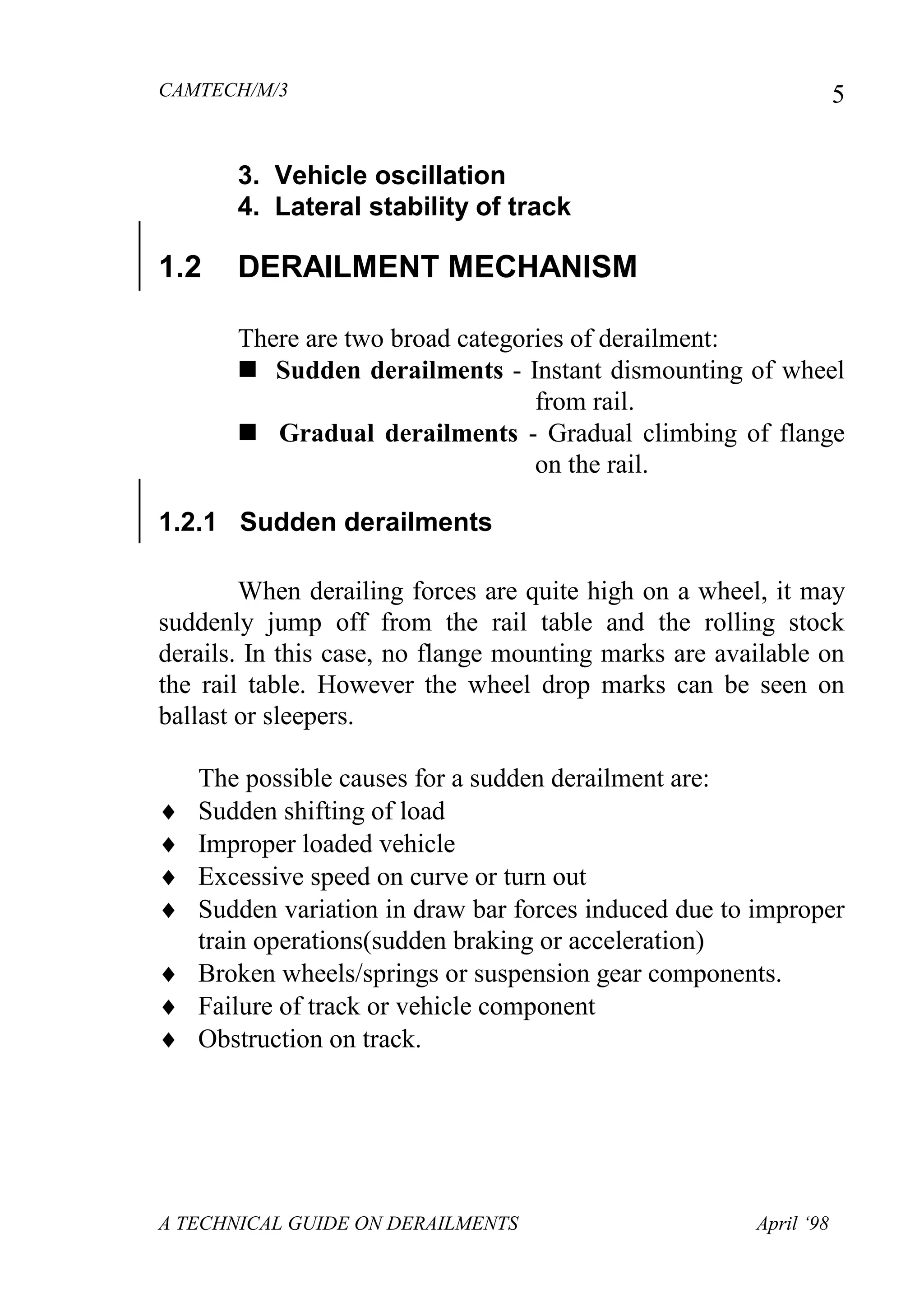 CAMTECH/M/3
A TECHNICAL GUIDE ON DERAILMENTS April ‘98
5
3. Vehicle oscillation
4. Lateral stability of track
1.2 DERAILMENT MECHANISM
There are two broad categories of derailment:
 Sudden derailments - Instant dismounting of wheel
from rail.
 Gradual derailments - Gradual climbing of flange
on the rail.
1.2.1 Sudden derailments
When derailing forces are quite high on a wheel, it may
suddenly jump off from the rail table and the rolling stock
derails. In this case, no flange mounting marks are available on
the rail table. However the wheel drop marks can be seen on
ballast or sleepers.
The possible causes for a sudden derailment are:
 Sudden shifting of load
 Improper loaded vehicle
 Excessive speed on curve or turn out
 Sudden variation in draw bar forces induced due to improper
train operations(sudden braking or acceleration)
 Broken wheels/springs or suspension gear components.
 Failure of track or vehicle component
 Obstruction on track.
 