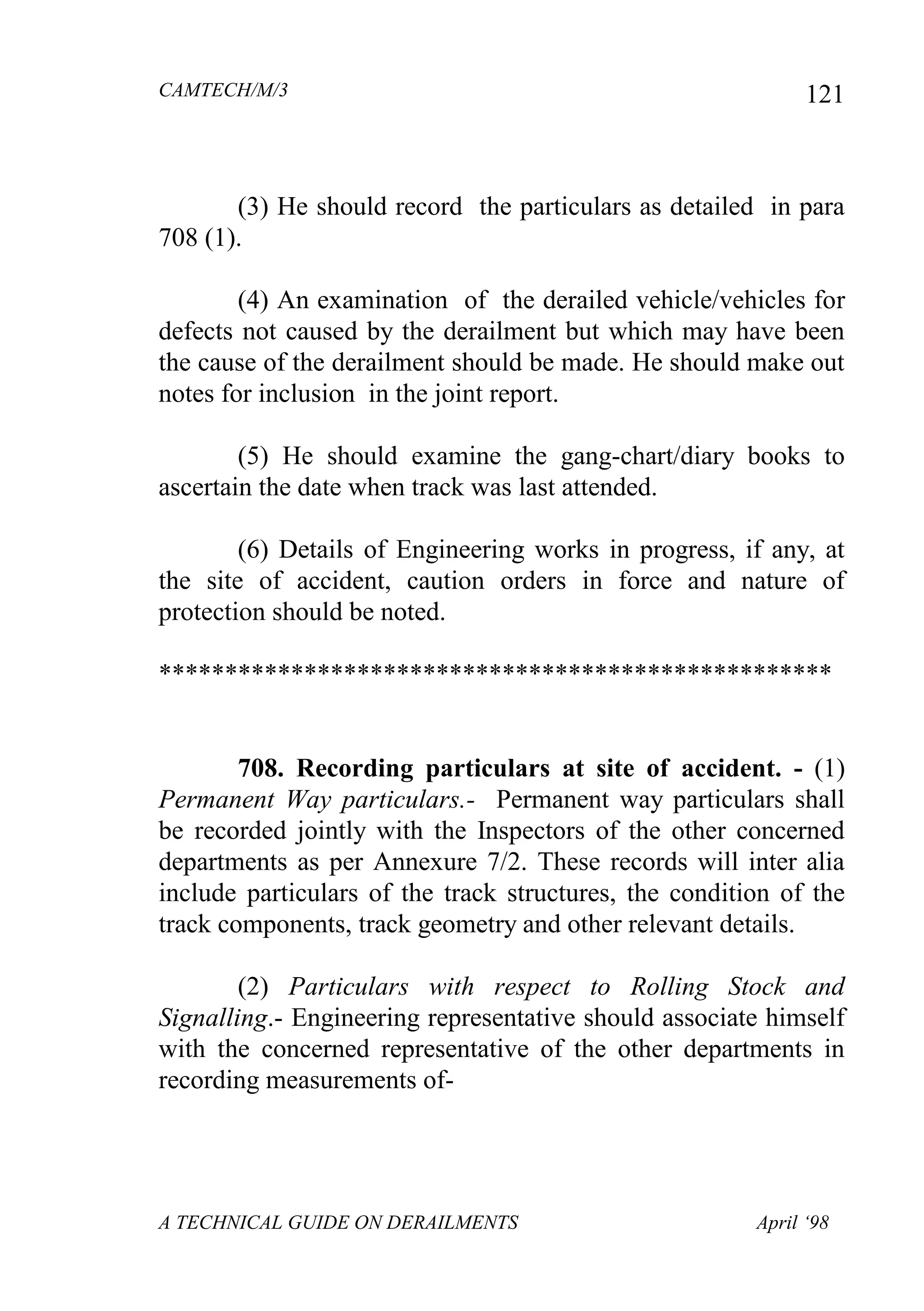CAMTECH/M/3
A TECHNICAL GUIDE ON DERAILMENTS April ‘98
121
(3) He should record the particulars as detailed in para
708 (1).
(4) An examination of the derailed vehicle/vehicles for
defects not caused by the derailment but which may have been
the cause of the derailment should be made. He should make out
notes for inclusion in the joint report.
(5) He should examine the gang-chart/diary books to
ascertain the date when track was last attended.
(6) Details of Engineering works in progress, if any, at
the site of accident, caution orders in force and nature of
protection should be noted.
***************************************************
708. Recording particulars at site of accident. - (1)
Permanent Way particulars.- Permanent way particulars shall
be recorded jointly with the Inspectors of the other concerned
departments as per Annexure 7/2. These records will inter alia
include particulars of the track structures, the condition of the
track components, track geometry and other relevant details.
(2) Particulars with respect to Rolling Stock and
Signalling.- Engineering representative should associate himself
with the concerned representative of the other departments in
recording measurements of-
 