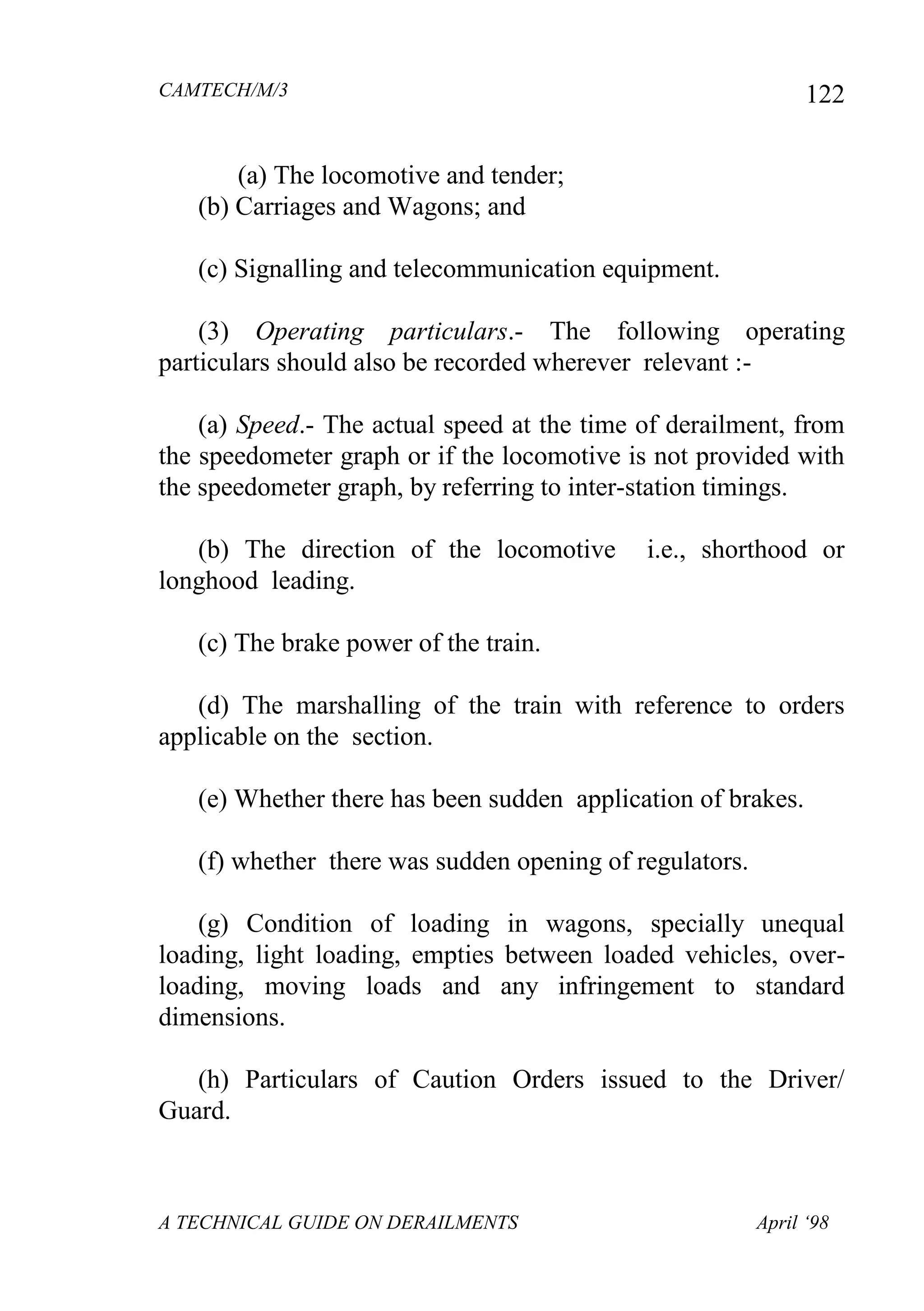 CAMTECH/M/3
A TECHNICAL GUIDE ON DERAILMENTS April ‘98
122
(a) The locomotive and tender;
(b) Carriages and Wagons; and
(c) Signalling and telecommunication equipment.
(3) Operating particulars.- The following operating
particulars should also be recorded wherever relevant :-
(a) Speed.- The actual speed at the time of derailment, from
the speedometer graph or if the locomotive is not provided with
the speedometer graph, by referring to inter-station timings.
(b) The direction of the locomotive i.e., shorthood or
longhood leading.
(c) The brake power of the train.
(d) The marshalling of the train with reference to orders
applicable on the section.
(e) Whether there has been sudden application of brakes.
(f) whether there was sudden opening of regulators.
(g) Condition of loading in wagons, specially unequal
loading, light loading, empties between loaded vehicles, over-
loading, moving loads and any infringement to standard
dimensions.
(h) Particulars of Caution Orders issued to the Driver/
Guard.
 