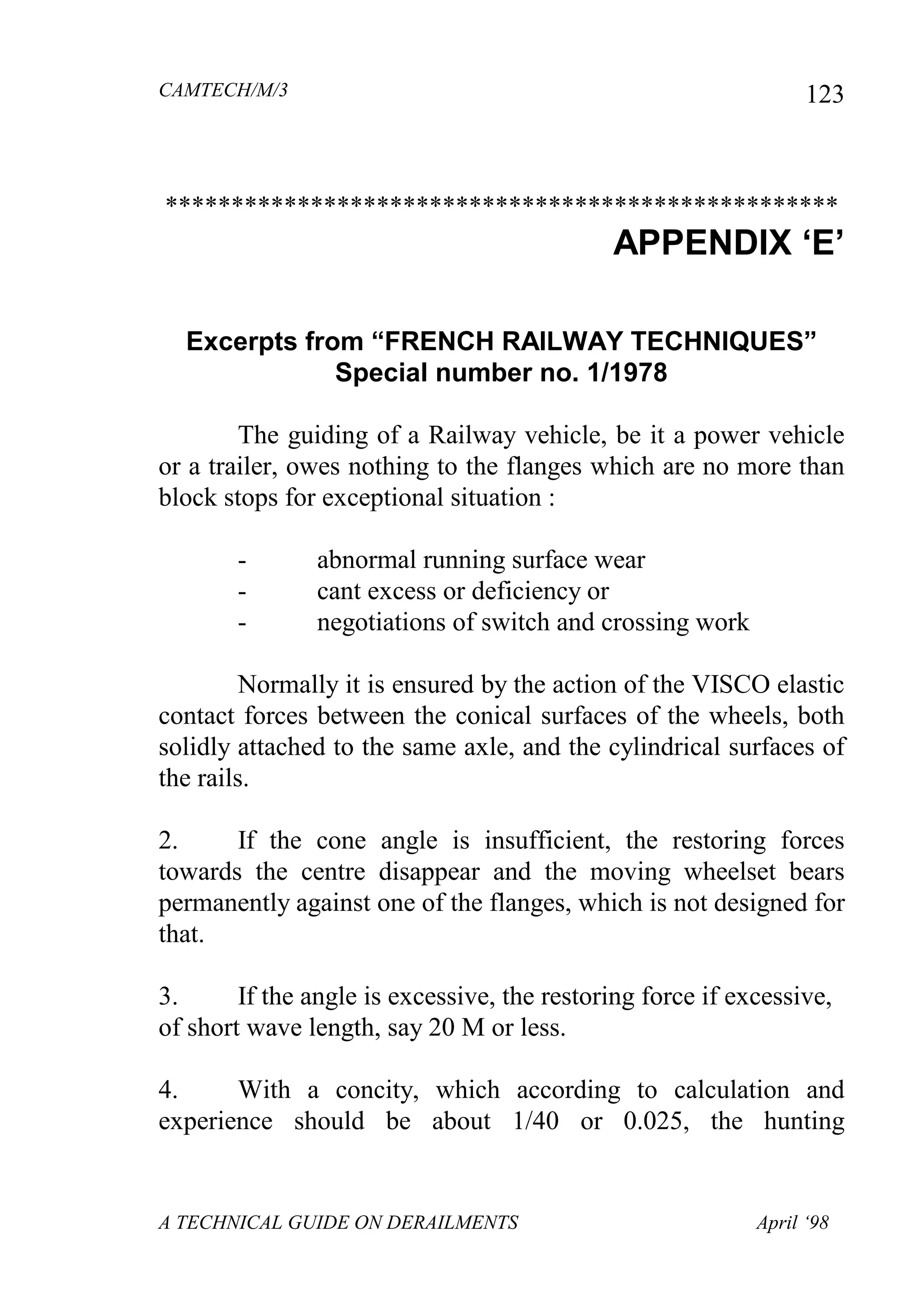 CAMTECH/M/3
A TECHNICAL GUIDE ON DERAILMENTS April ‘98
123
***************************************************
APPENDIX „E‟
Excerpts from “FRENCH RAILWAY TECHNIQUES”
Special number no. 1/1978
The guiding of a Railway vehicle, be it a power vehicle
or a trailer, owes nothing to the flanges which are no more than
block stops for exceptional situation :
- abnormal running surface wear
- cant excess or deficiency or
- negotiations of switch and crossing work
Normally it is ensured by the action of the VISCO elastic
contact forces between the conical surfaces of the wheels, both
solidly attached to the same axle, and the cylindrical surfaces of
the rails.
2. If the cone angle is insufficient, the restoring forces
towards the centre disappear and the moving wheelset bears
permanently against one of the flanges, which is not designed for
that.
3. If the angle is excessive, the restoring force if excessive,
of short wave length, say 20 M or less.
4. With a concity, which according to calculation and
experience should be about 1/40 or 0.025, the hunting
 