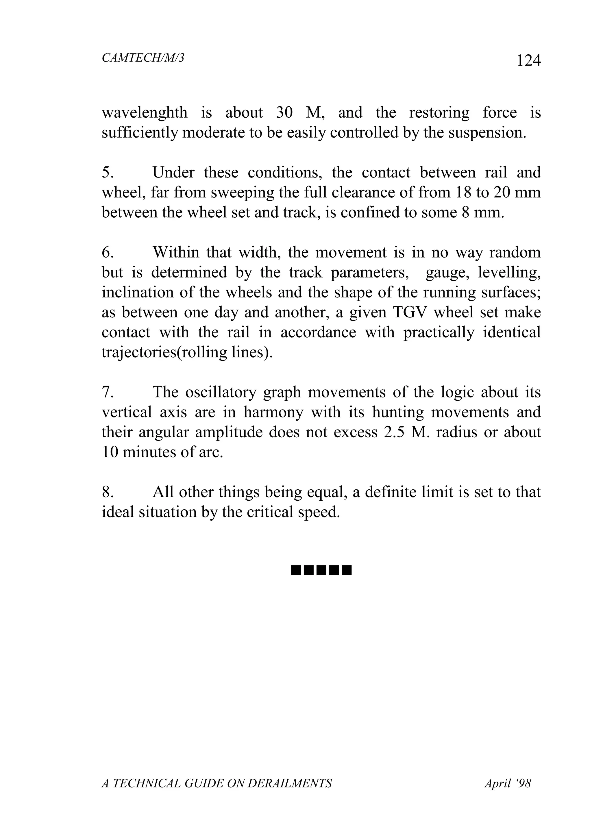 CAMTECH/M/3
A TECHNICAL GUIDE ON DERAILMENTS April ‘98
124
wavelenghth is about 30 M, and the restoring force is
sufficiently moderate to be easily controlled by the suspension.
5. Under these conditions, the contact between rail and
wheel, far from sweeping the full clearance of from 18 to 20 mm
between the wheel set and track, is confined to some 8 mm.
6. Within that width, the movement is in no way random
but is determined by the track parameters, gauge, levelling,
inclination of the wheels and the shape of the running surfaces;
as between one day and another, a given TGV wheel set make
contact with the rail in accordance with practically identical
trajectories(rolling lines).
7. The oscillatory graph movements of the logic about its
vertical axis are in harmony with its hunting movements and
their angular amplitude does not excess 2.5 M. radius or about
10 minutes of arc.
8. All other things being equal, a definite limit is set to that
ideal situation by the critical speed.

 
