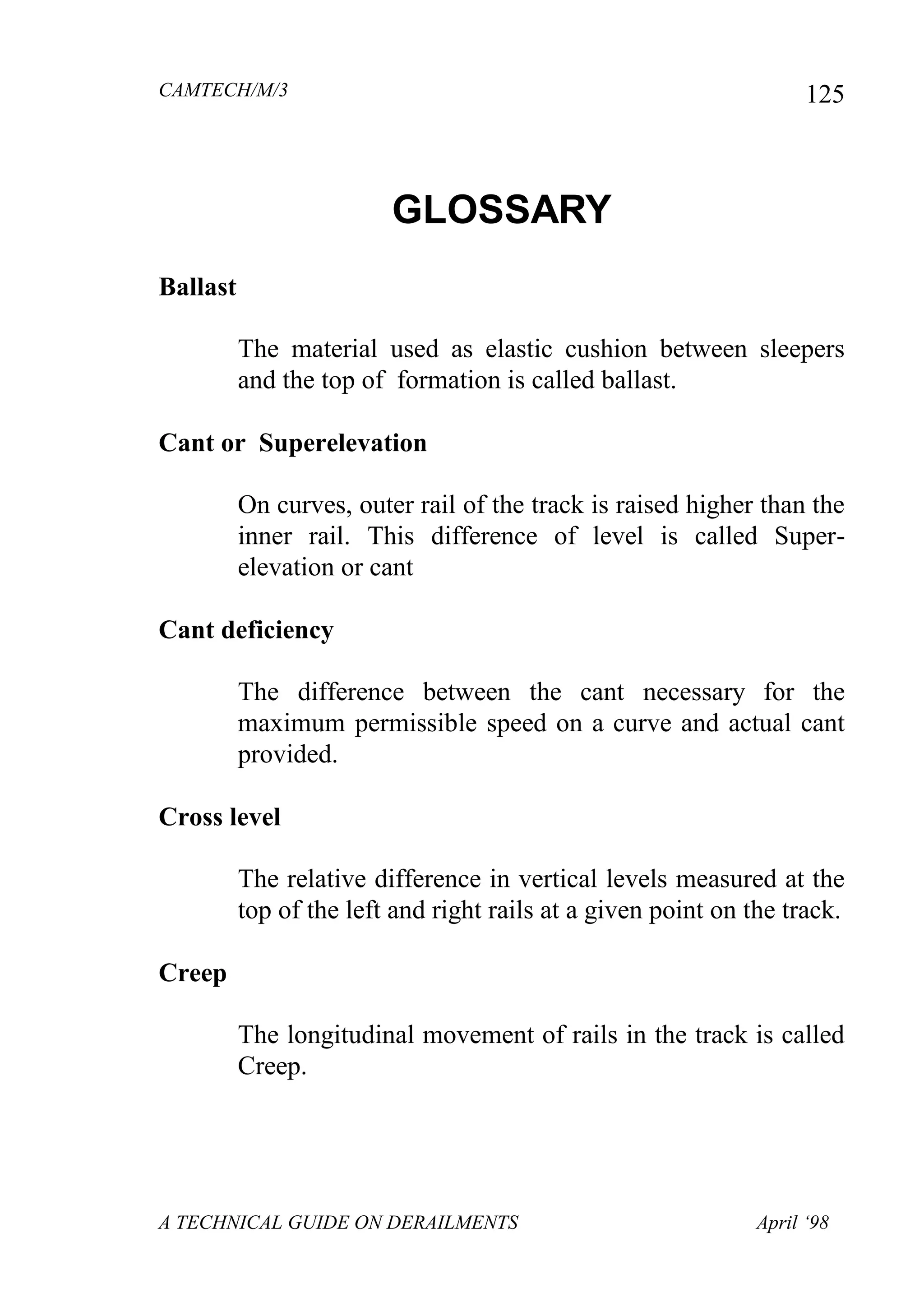 CAMTECH/M/3
A TECHNICAL GUIDE ON DERAILMENTS April ‘98
125
GLOSSARY
Ballast
The material used as elastic cushion between sleepers
and the top of formation is called ballast.
Cant or Superelevation
On curves, outer rail of the track is raised higher than the
inner rail. This difference of level is called Super-
elevation or cant
Cant deficiency
The difference between the cant necessary for the
maximum permissible speed on a curve and actual cant
provided.
Cross level
The relative difference in vertical levels measured at the
top of the left and right rails at a given point on the track.
Creep
The longitudinal movement of rails in the track is called
Creep.
 