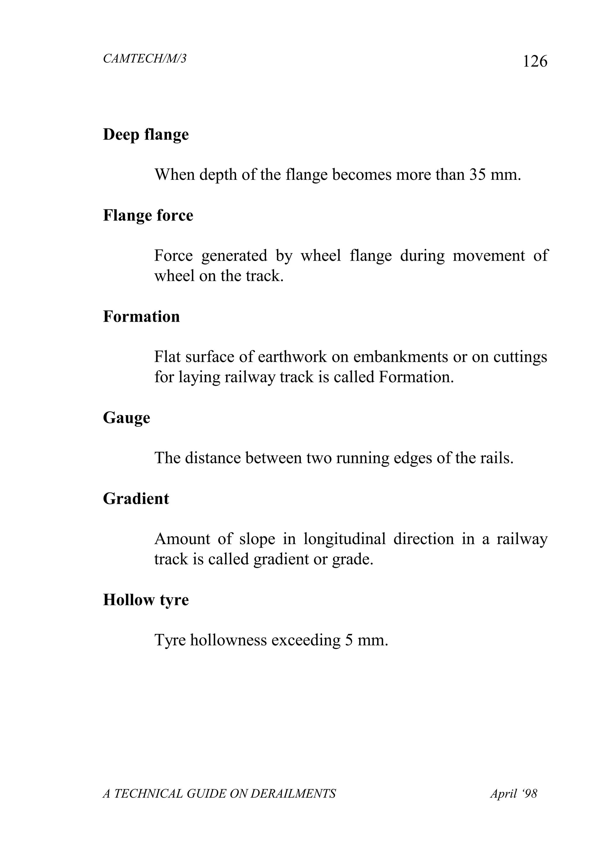 CAMTECH/M/3
A TECHNICAL GUIDE ON DERAILMENTS April ‘98
126
Deep flange
When depth of the flange becomes more than 35 mm.
Flange force
Force generated by wheel flange during movement of
wheel on the track.
Formation
Flat surface of earthwork on embankments or on cuttings
for laying railway track is called Formation.
Gauge
The distance between two running edges of the rails.
Gradient
Amount of slope in longitudinal direction in a railway
track is called gradient or grade.
Hollow tyre
Tyre hollowness exceeding 5 mm.
 
