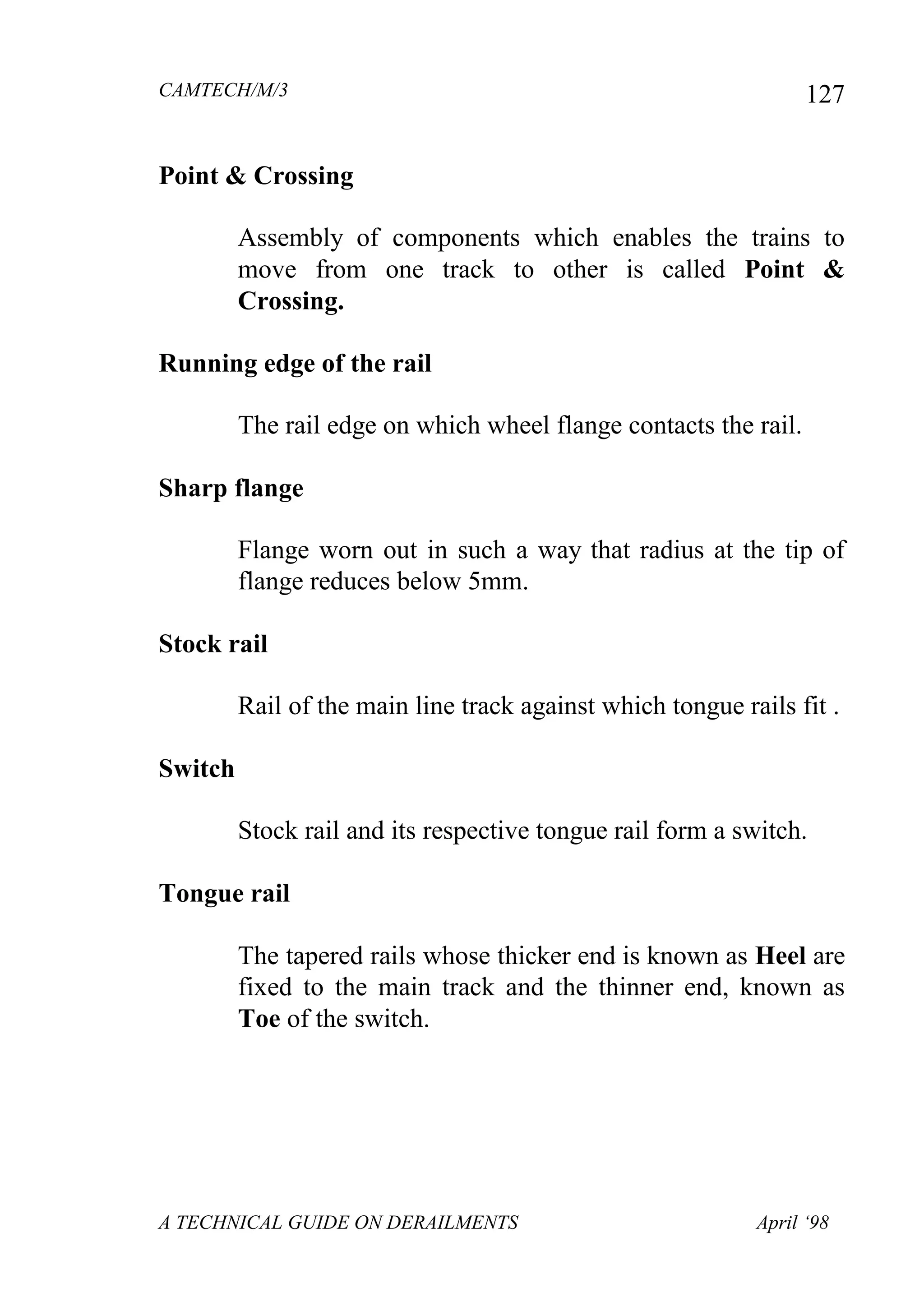 CAMTECH/M/3
A TECHNICAL GUIDE ON DERAILMENTS April ‘98
127
Point & Crossing
Assembly of components which enables the trains to
move from one track to other is called Point &
Crossing.
Running edge of the rail
The rail edge on which wheel flange contacts the rail.
Sharp flange
Flange worn out in such a way that radius at the tip of
flange reduces below 5mm.
Stock rail
Rail of the main line track against which tongue rails fit .
Switch
Stock rail and its respective tongue rail form a switch.
Tongue rail
The tapered rails whose thicker end is known as Heel are
fixed to the main track and the thinner end, known as
Toe of the switch.
 