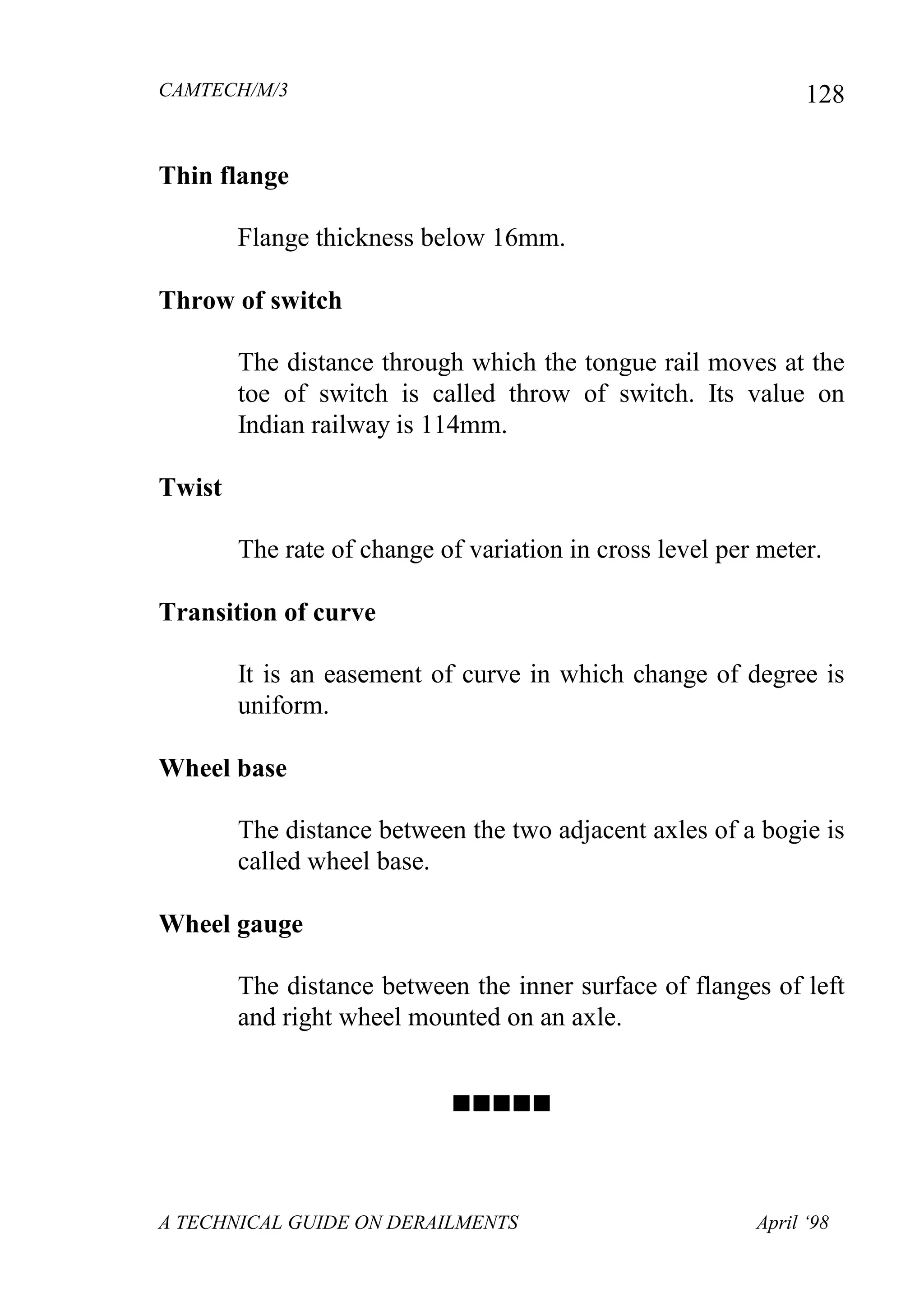 CAMTECH/M/3
A TECHNICAL GUIDE ON DERAILMENTS April ‘98
128
Thin flange
Flange thickness below 16mm.
Throw of switch
The distance through which the tongue rail moves at the
toe of switch is called throw of switch. Its value on
Indian railway is 114mm.
Twist
The rate of change of variation in cross level per meter.
Transition of curve
It is an easement of curve in which change of degree is
uniform.
Wheel base
The distance between the two adjacent axles of a bogie is
called wheel base.
Wheel gauge
The distance between the inner surface of flanges of left
and right wheel mounted on an axle.

 