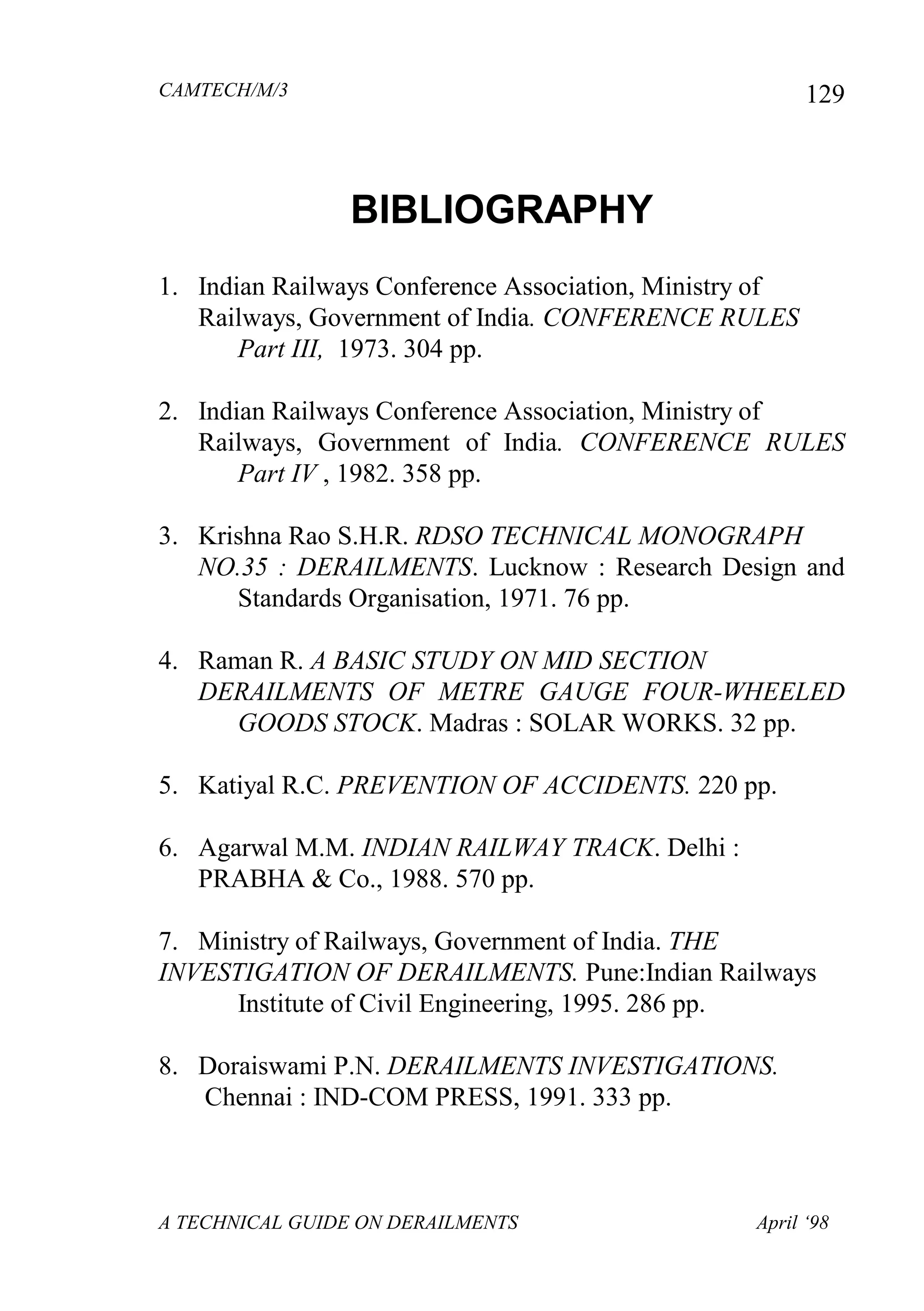 CAMTECH/M/3
A TECHNICAL GUIDE ON DERAILMENTS April ‘98
129
BIBLIOGRAPHY
1. Indian Railways Conference Association, Ministry of
Railways, Government of India. CONFERENCE RULES
Part III, 1973. 304 pp.
2. Indian Railways Conference Association, Ministry of
Railways, Government of India. CONFERENCE RULES
Part IV , 1982. 358 pp.
3. Krishna Rao S.H.R. RDSO TECHNICAL MONOGRAPH
NO.35 : DERAILMENTS. Lucknow : Research Design and
Standards Organisation, 1971. 76 pp.
4. Raman R. A BASIC STUDY ON MID SECTION
DERAILMENTS OF METRE GAUGE FOUR-WHEELED
GOODS STOCK. Madras : SOLAR WORKS. 32 pp.
5. Katiyal R.C. PREVENTION OF ACCIDENTS. 220 pp.
6. Agarwal M.M. INDIAN RAILWAY TRACK. Delhi :
PRABHA & Co., 1988. 570 pp.
7. Ministry of Railways, Government of India. THE
INVESTIGATION OF DERAILMENTS. Pune:Indian Railways
Institute of Civil Engineering, 1995. 286 pp.
8. Doraiswami P.N. DERAILMENTS INVESTIGATIONS.
Chennai : IND-COM PRESS, 1991. 333 pp.
 