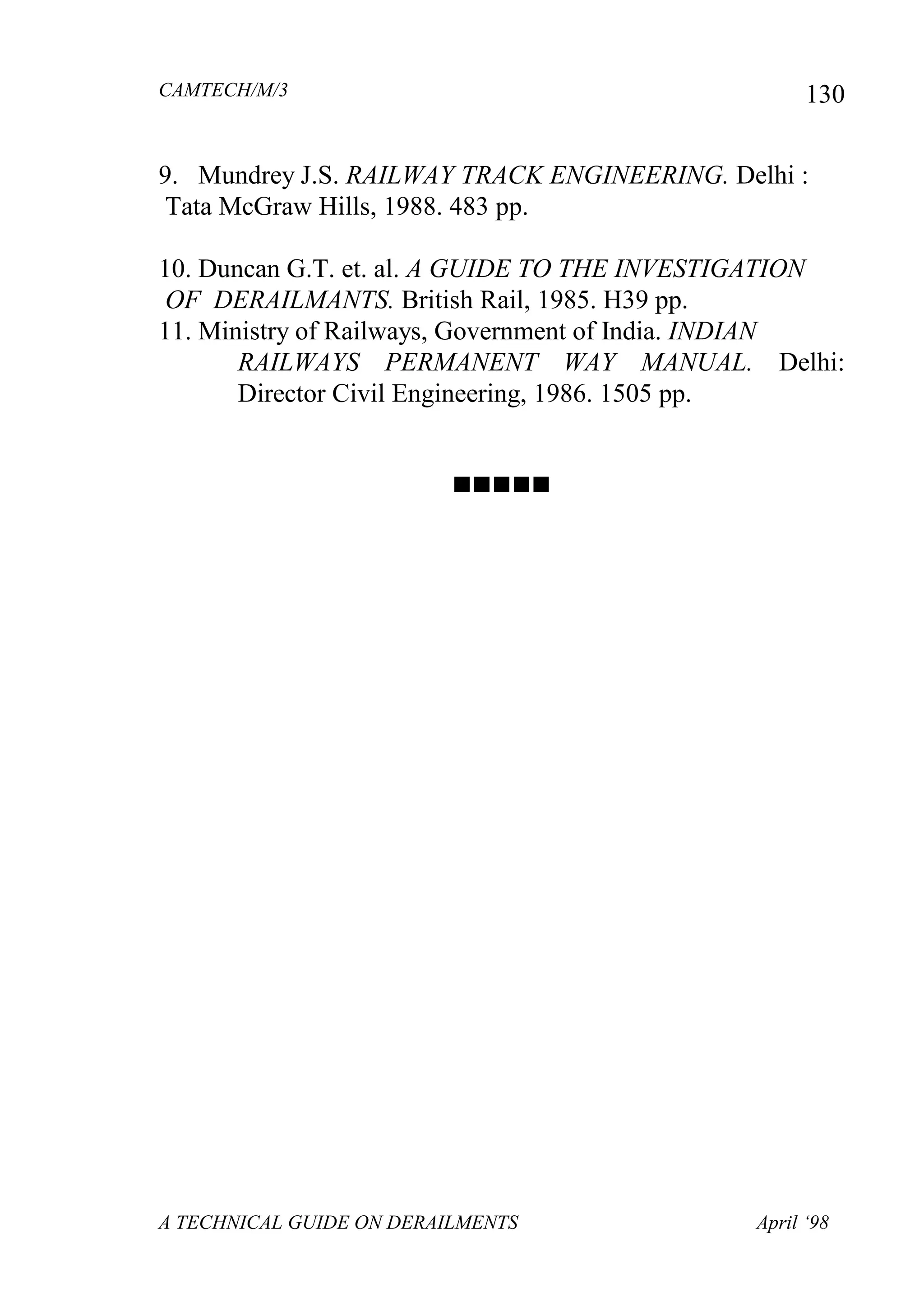 CAMTECH/M/3
A TECHNICAL GUIDE ON DERAILMENTS April ‘98
130
9. Mundrey J.S. RAILWAY TRACK ENGINEERING. Delhi :
Tata McGraw Hills, 1988. 483 pp.
10. Duncan G.T. et. al. A GUIDE TO THE INVESTIGATION
OF DERAILMANTS. British Rail, 1985. H39 pp.
11. Ministry of Railways, Government of India. INDIAN
RAILWAYS PERMANENT WAY MANUAL. Delhi:
Director Civil Engineering, 1986. 1505 pp.

 