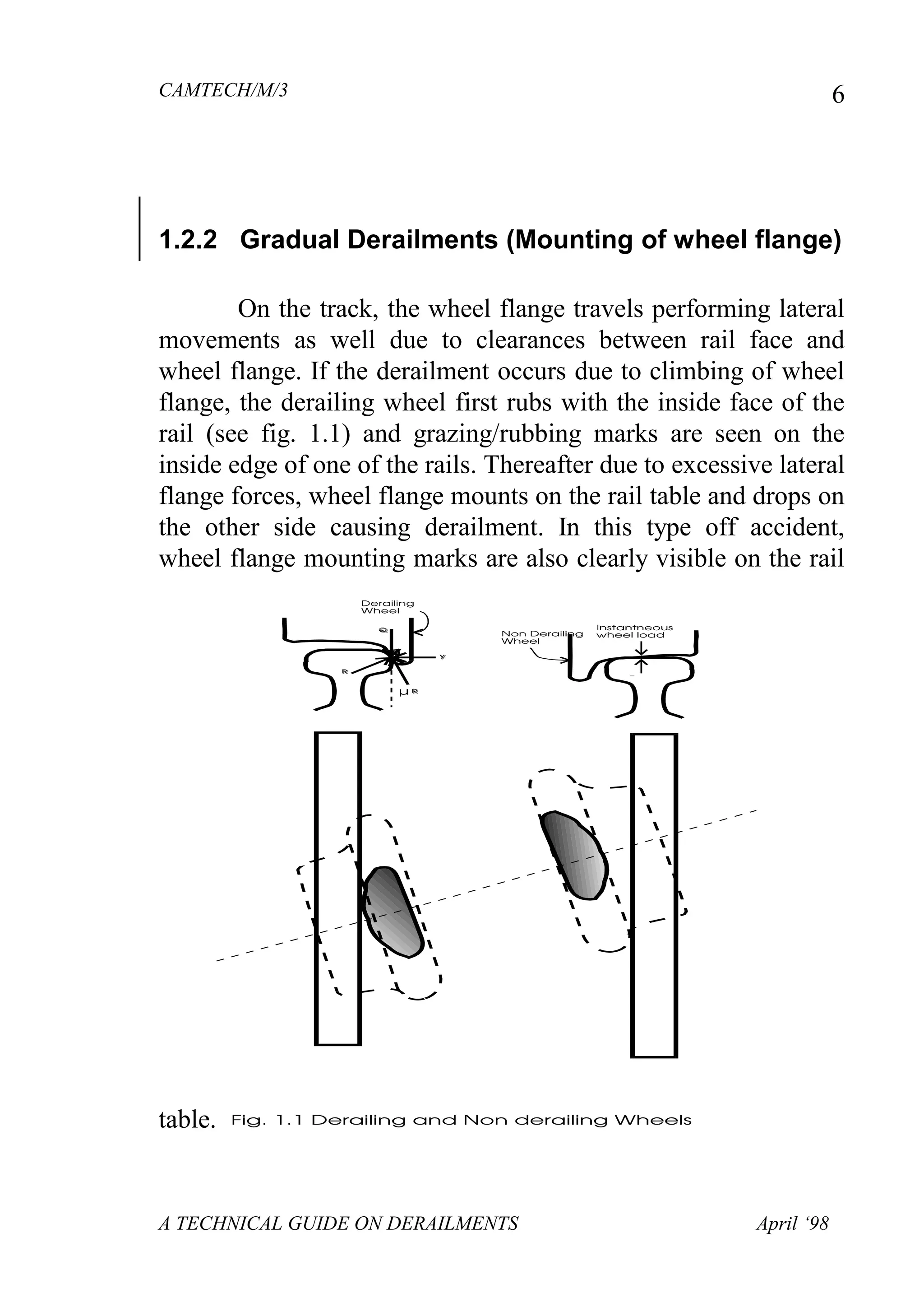 CAMTECH/M/3
A TECHNICAL GUIDE ON DERAILMENTS April ‘98
6
1.2.2 Gradual Derailments (Mounting of wheel flange)
On the track, the wheel flange travels performing lateral
movements as well due to clearances between rail face and
wheel flange. If the derailment occurs due to climbing of wheel
flange, the derailing wheel first rubs with the inside face of the
rail (see fig. 1.1) and grazing/rubbing marks are seen on the
inside edge of one of the rails. Thereafter due to excessive lateral
flange forces, wheel flange mounts on the rail table and drops on
the other side causing derailment. In this type off accident,
wheel flange mounting marks are also clearly visible on the rail
table.
 
