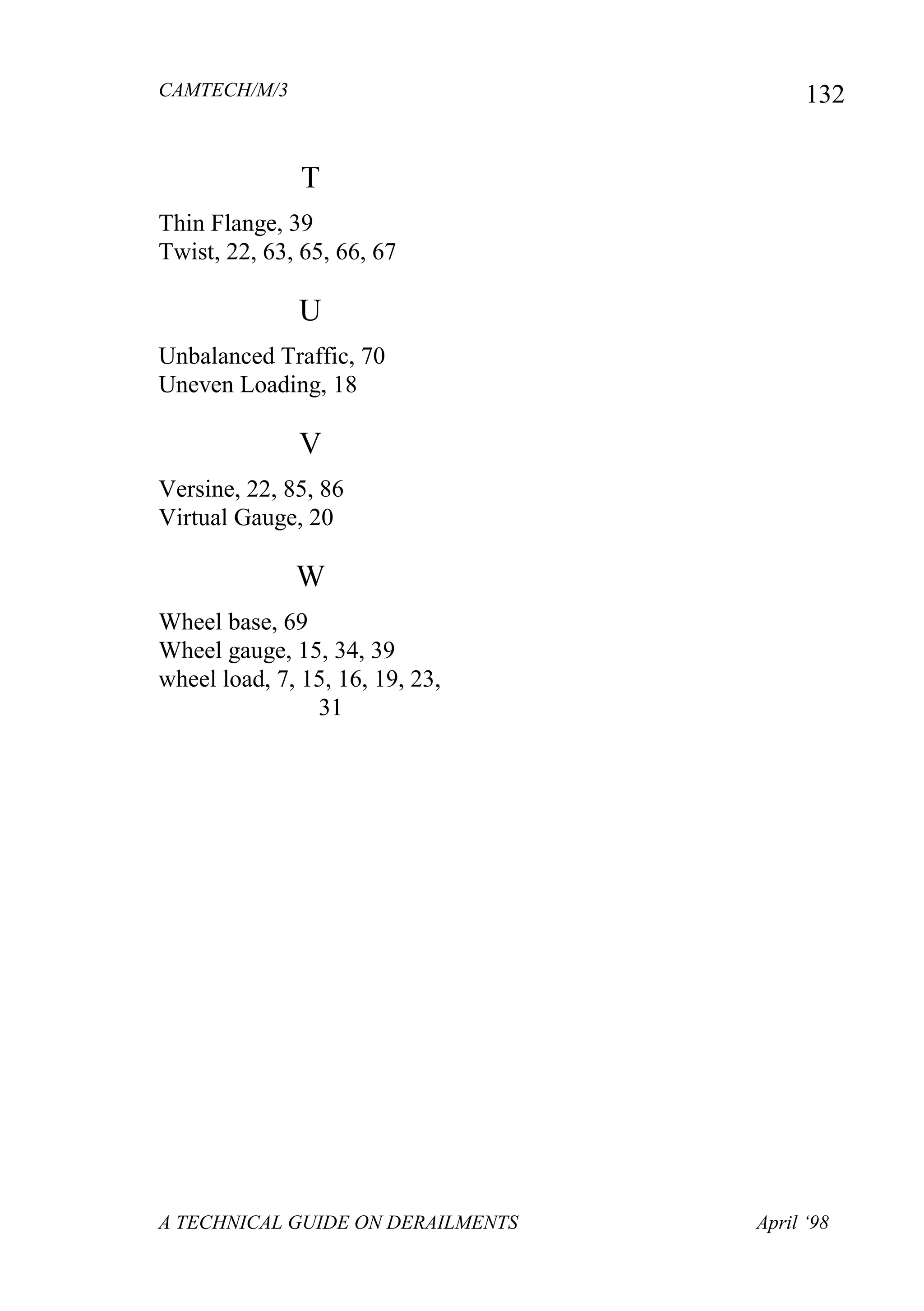 CAMTECH/M/3
A TECHNICAL GUIDE ON DERAILMENTS April ‘98
132
T
Thin Flange, 39
Twist, 22, 63, 65, 66, 67
U
Unbalanced Traffic, 70
Uneven Loading, 18
V
Versine, 22, 85, 86
Virtual Gauge, 20
W
Wheel base, 69
Wheel gauge, 15, 34, 39
wheel load, 7, 15, 16, 19, 23,
31
 