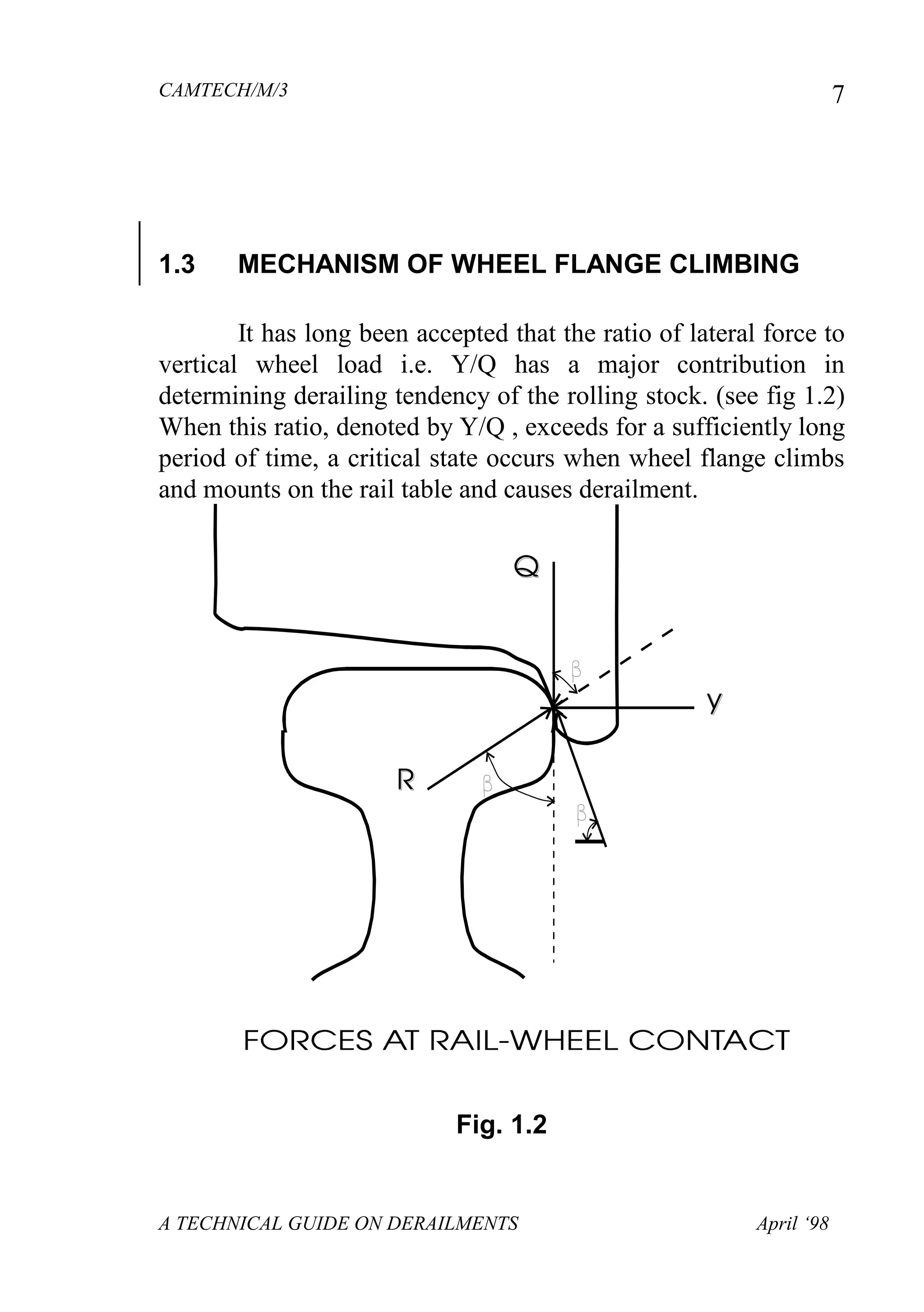 CAMTECH/M/3
A TECHNICAL GUIDE ON DERAILMENTS April ‘98
7
1.3 MECHANISM OF WHEEL FLANGE CLIMBING
It has long been accepted that the ratio of lateral force to
vertical wheel load i.e. Y/Q has a major contribution in
determining derailing tendency of the rolling stock. (see fig 1.2)
When this ratio, denoted by Y/Q , exceeds for a sufficiently long
period of time, a critical state occurs when wheel flange climbs
and mounts on the rail table and causes derailment.
Fig. 1.2
 