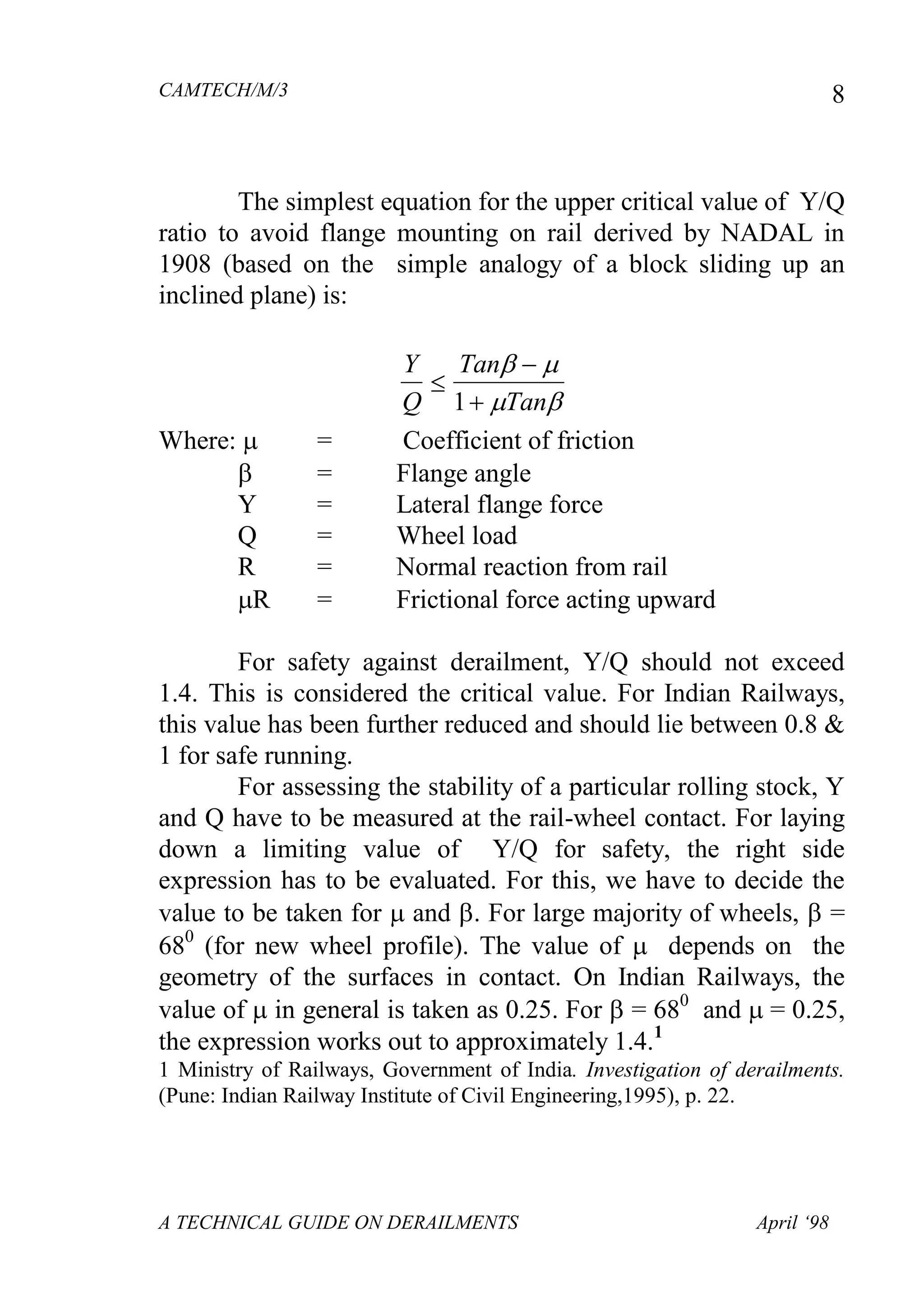 CAMTECH/M/3
A TECHNICAL GUIDE ON DERAILMENTS April ‘98
8
The simplest equation for the upper critical value of Y/Q
ratio to avoid flange mounting on rail derived by NADAL in
1908 (based on the simple analogy of a block sliding up an
inclined plane) is:
Y
Q
Tan
Tan



 
 1
Where:  = Coefficient of friction
 = Flange angle
Y = Lateral flange force
Q = Wheel load
R = Normal reaction from rail
R = Frictional force acting upward
For safety against derailment, Y/Q should not exceed
1.4. This is considered the critical value. For Indian Railways,
this value has been further reduced and should lie between 0.8 &
1 for safe running.
For assessing the stability of a particular rolling stock, Y
and Q have to be measured at the rail-wheel contact. For laying
down a limiting value of Y/Q for safety, the right side
expression has to be evaluated. For this, we have to decide the
value to be taken for  and . For large majority of wheels,  =
680
(for new wheel profile). The value of  depends on the
geometry of the surfaces in contact. On Indian Railways, the
value of  in general is taken as 0.25. For  = 680
and  = 0.25,
the expression works out to approximately 1.4.1
1 Ministry of Railways, Government of India. Investigation of derailments.
(Pune: Indian Railway Institute of Civil Engineering,1995), p. 22.
 