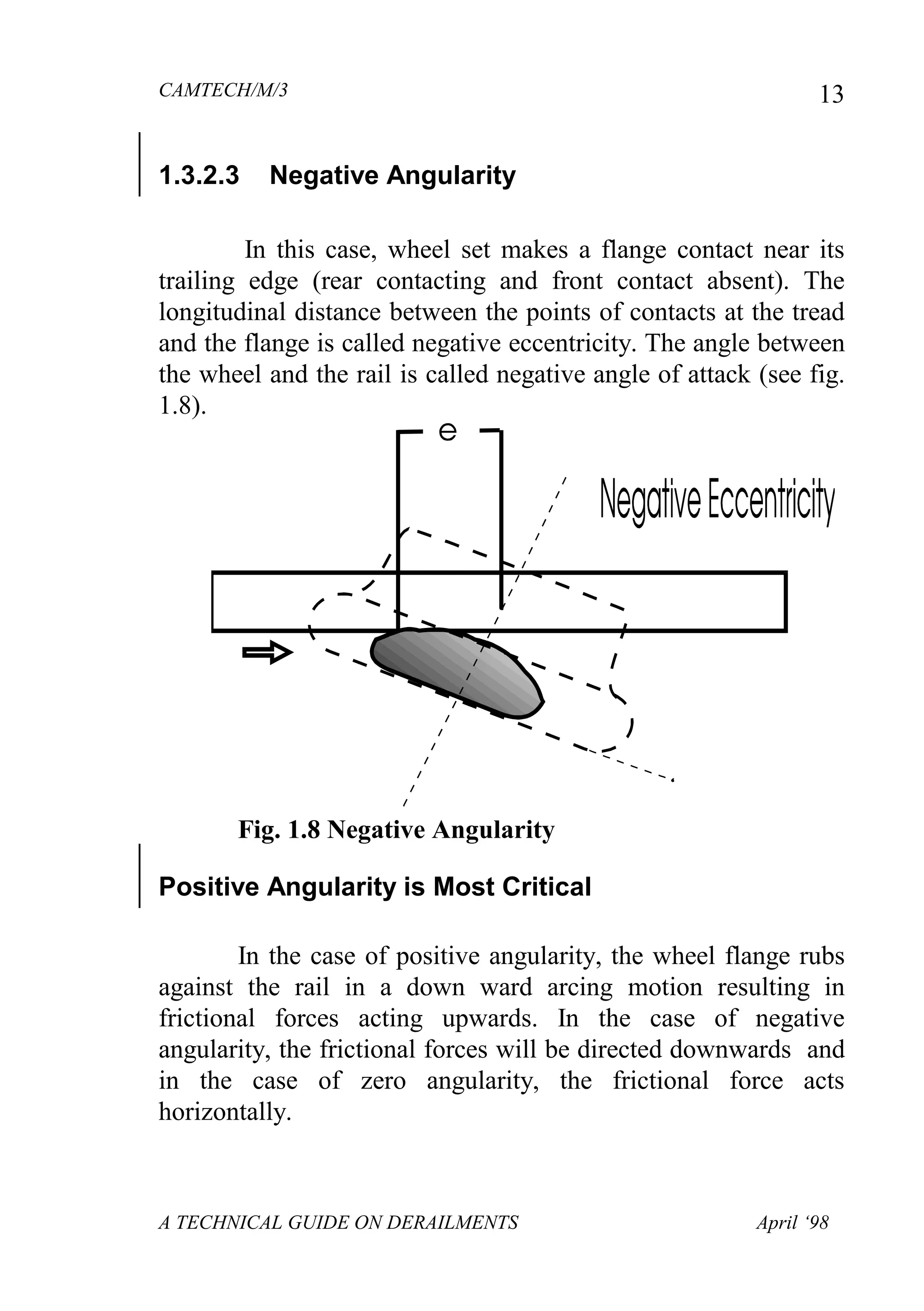 CAMTECH/M/3
A TECHNICAL GUIDE ON DERAILMENTS April ‘98
13
1.3.2.3 Negative Angularity
In this case, wheel set makes a flange contact near its
trailing edge (rear contacting and front contact absent). The
longitudinal distance between the points of contacts at the tread
and the flange is called negative eccentricity. The angle between
the wheel and the rail is called negative angle of attack (see fig.
1.8).
Fig. 1.8 Negative Angularity
Positive Angularity is Most Critical
In the case of positive angularity, the wheel flange rubs
against the rail in a down ward arcing motion resulting in
frictional forces acting upwards. In the case of negative
angularity, the frictional forces will be directed downwards and
in the case of zero angularity, the frictional force acts
horizontally.
 