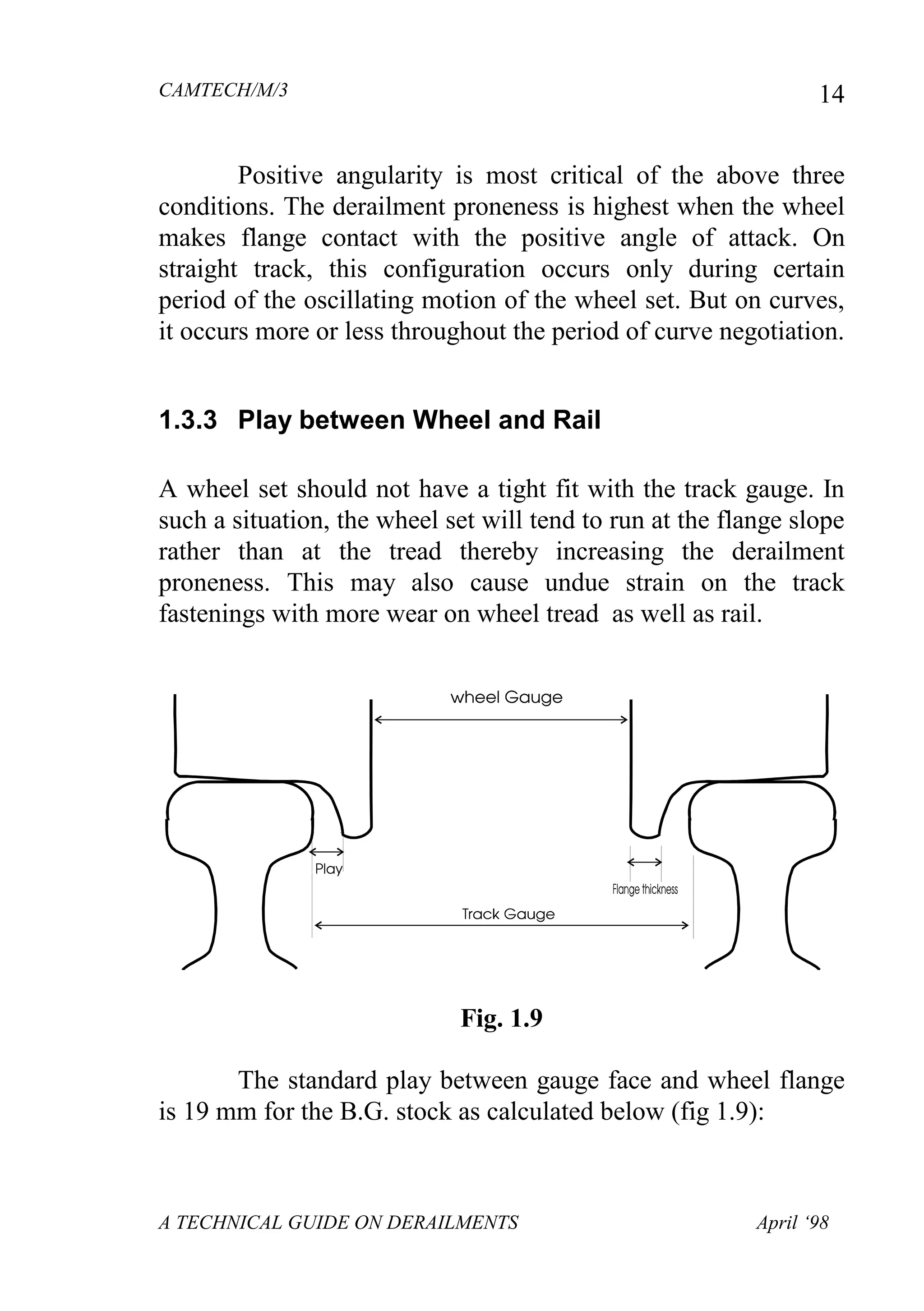 CAMTECH/M/3
A TECHNICAL GUIDE ON DERAILMENTS April ‘98
14
Positive angularity is most critical of the above three
conditions. The derailment proneness is highest when the wheel
makes flange contact with the positive angle of attack. On
straight track, this configuration occurs only during certain
period of the oscillating motion of the wheel set. But on curves,
it occurs more or less throughout the period of curve negotiation.
1.3.3 Play between Wheel and Rail
A wheel set should not have a tight fit with the track gauge. In
such a situation, the wheel set will tend to run at the flange slope
rather than at the tread thereby increasing the derailment
proneness. This may also cause undue strain on the track
fastenings with more wear on wheel tread as well as rail.
Fig. 1.9
The standard play between gauge face and wheel flange
is 19 mm for the B.G. stock as calculated below (fig 1.9):
 