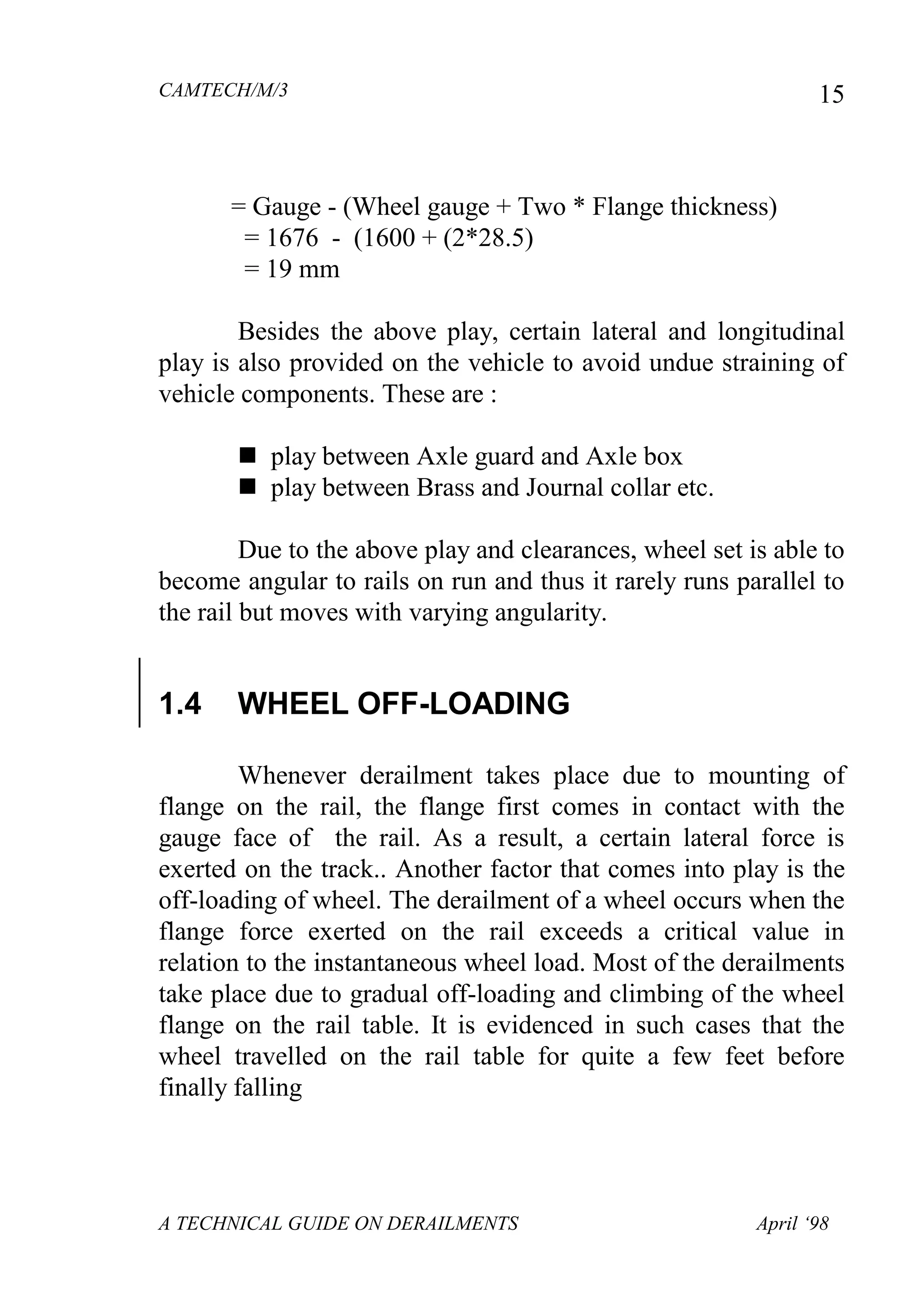 CAMTECH/M/3
A TECHNICAL GUIDE ON DERAILMENTS April ‘98
15
= Gauge - (Wheel gauge + Two * Flange thickness)
= 1676 - (1600 + (2*28.5)
= 19 mm
Besides the above play, certain lateral and longitudinal
play is also provided on the vehicle to avoid undue straining of
vehicle components. These are :
 play between Axle guard and Axle box
 play between Brass and Journal collar etc.
Due to the above play and clearances, wheel set is able to
become angular to rails on run and thus it rarely runs parallel to
the rail but moves with varying angularity.
1.4 WHEEL OFF-LOADING
Whenever derailment takes place due to mounting of
flange on the rail, the flange first comes in contact with the
gauge face of the rail. As a result, a certain lateral force is
exerted on the track.. Another factor that comes into play is the
off-loading of wheel. The derailment of a wheel occurs when the
flange force exerted on the rail exceeds a critical value in
relation to the instantaneous wheel load. Most of the derailments
take place due to gradual off-loading and climbing of the wheel
flange on the rail table. It is evidenced in such cases that the
wheel travelled on the rail table for quite a few feet before
finally falling
 