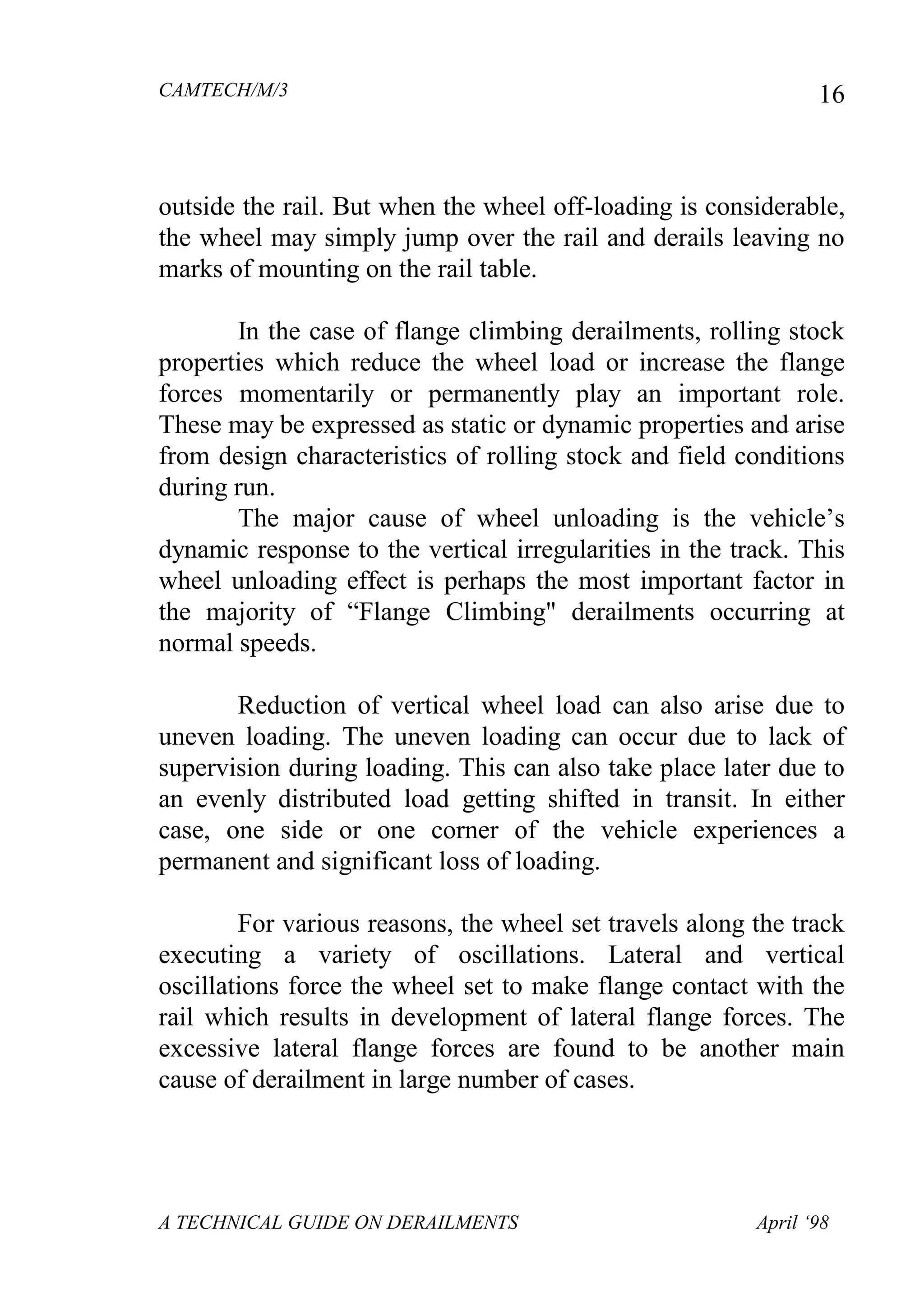 CAMTECH/M/3
A TECHNICAL GUIDE ON DERAILMENTS April ‘98
16
outside the rail. But when the wheel off-loading is considerable,
the wheel may simply jump over the rail and derails leaving no
marks of mounting on the rail table.
In the case of flange climbing derailments, rolling stock
properties which reduce the wheel load or increase the flange
forces momentarily or permanently play an important role.
These may be expressed as static or dynamic properties and arise
from design characteristics of rolling stock and field conditions
during run.
The major cause of wheel unloading is the vehicle‟s
dynamic response to the vertical irregularities in the track. This
wheel unloading effect is perhaps the most important factor in
the majority of “Flange Climbing" derailments occurring at
normal speeds.
Reduction of vertical wheel load can also arise due to
uneven loading. The uneven loading can occur due to lack of
supervision during loading. This can also take place later due to
an evenly distributed load getting shifted in transit. In either
case, one side or one corner of the vehicle experiences a
permanent and significant loss of loading.
For various reasons, the wheel set travels along the track
executing a variety of oscillations. Lateral and vertical
oscillations force the wheel set to make flange contact with the
rail which results in development of lateral flange forces. The
excessive lateral flange forces are found to be another main
cause of derailment in large number of cases.
 