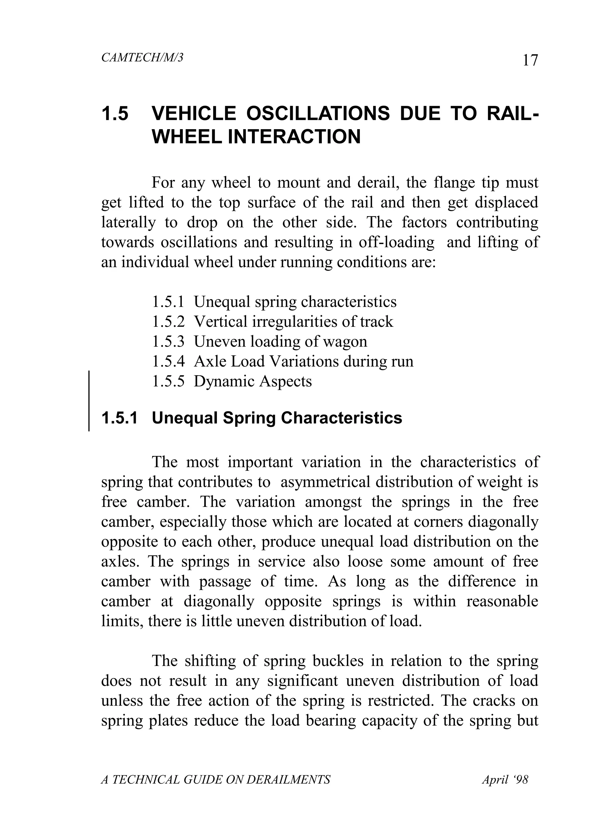 CAMTECH/M/3
A TECHNICAL GUIDE ON DERAILMENTS April ‘98
17
1.5 VEHICLE OSCILLATIONS DUE TO RAIL-
WHEEL INTERACTION
For any wheel to mount and derail, the flange tip must
get lifted to the top surface of the rail and then get displaced
laterally to drop on the other side. The factors contributing
towards oscillations and resulting in off-loading and lifting of
an individual wheel under running conditions are:
1.5.1 Unequal spring characteristics
1.5.2 Vertical irregularities of track
1.5.3 Uneven loading of wagon
1.5.4 Axle Load Variations during run
1.5.5 Dynamic Aspects
1.5.1 Unequal Spring Characteristics
The most important variation in the characteristics of
spring that contributes to asymmetrical distribution of weight is
free camber. The variation amongst the springs in the free
camber, especially those which are located at corners diagonally
opposite to each other, produce unequal load distribution on the
axles. The springs in service also loose some amount of free
camber with passage of time. As long as the difference in
camber at diagonally opposite springs is within reasonable
limits, there is little uneven distribution of load.
The shifting of spring buckles in relation to the spring
does not result in any significant uneven distribution of load
unless the free action of the spring is restricted. The cracks on
spring plates reduce the load bearing capacity of the spring but
 