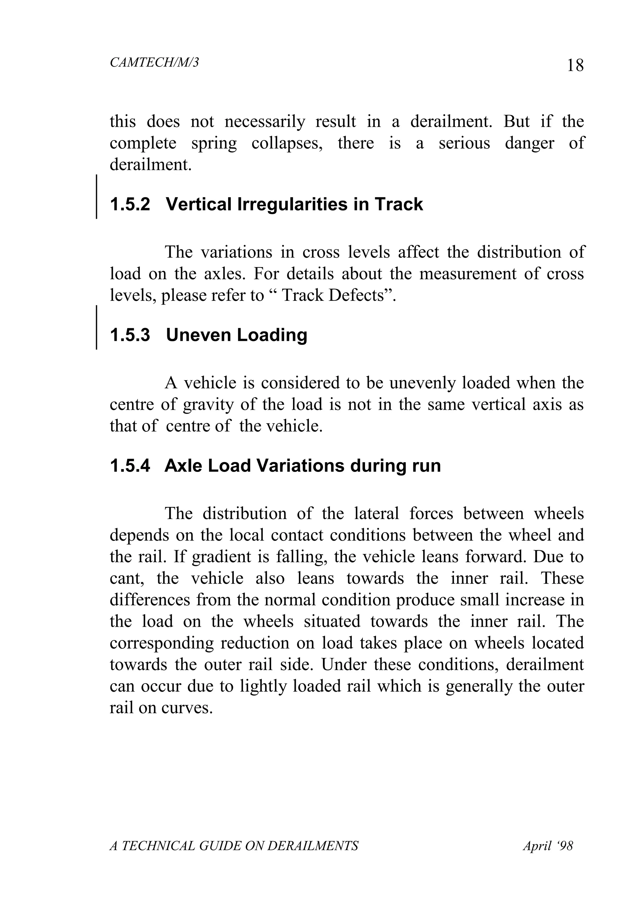 CAMTECH/M/3
A TECHNICAL GUIDE ON DERAILMENTS April ‘98
18
this does not necessarily result in a derailment. But if the
complete spring collapses, there is a serious danger of
derailment.
1.5.2 Vertical Irregularities in Track
The variations in cross levels affect the distribution of
load on the axles. For details about the measurement of cross
levels, please refer to “ Track Defects”.
1.5.3 Uneven Loading
A vehicle is considered to be unevenly loaded when the
centre of gravity of the load is not in the same vertical axis as
that of centre of the vehicle.
1.5.4 Axle Load Variations during run
The distribution of the lateral forces between wheels
depends on the local contact conditions between the wheel and
the rail. If gradient is falling, the vehicle leans forward. Due to
cant, the vehicle also leans towards the inner rail. These
differences from the normal condition produce small increase in
the load on the wheels situated towards the inner rail. The
corresponding reduction on load takes place on wheels located
towards the outer rail side. Under these conditions, derailment
can occur due to lightly loaded rail which is generally the outer
rail on curves.
 