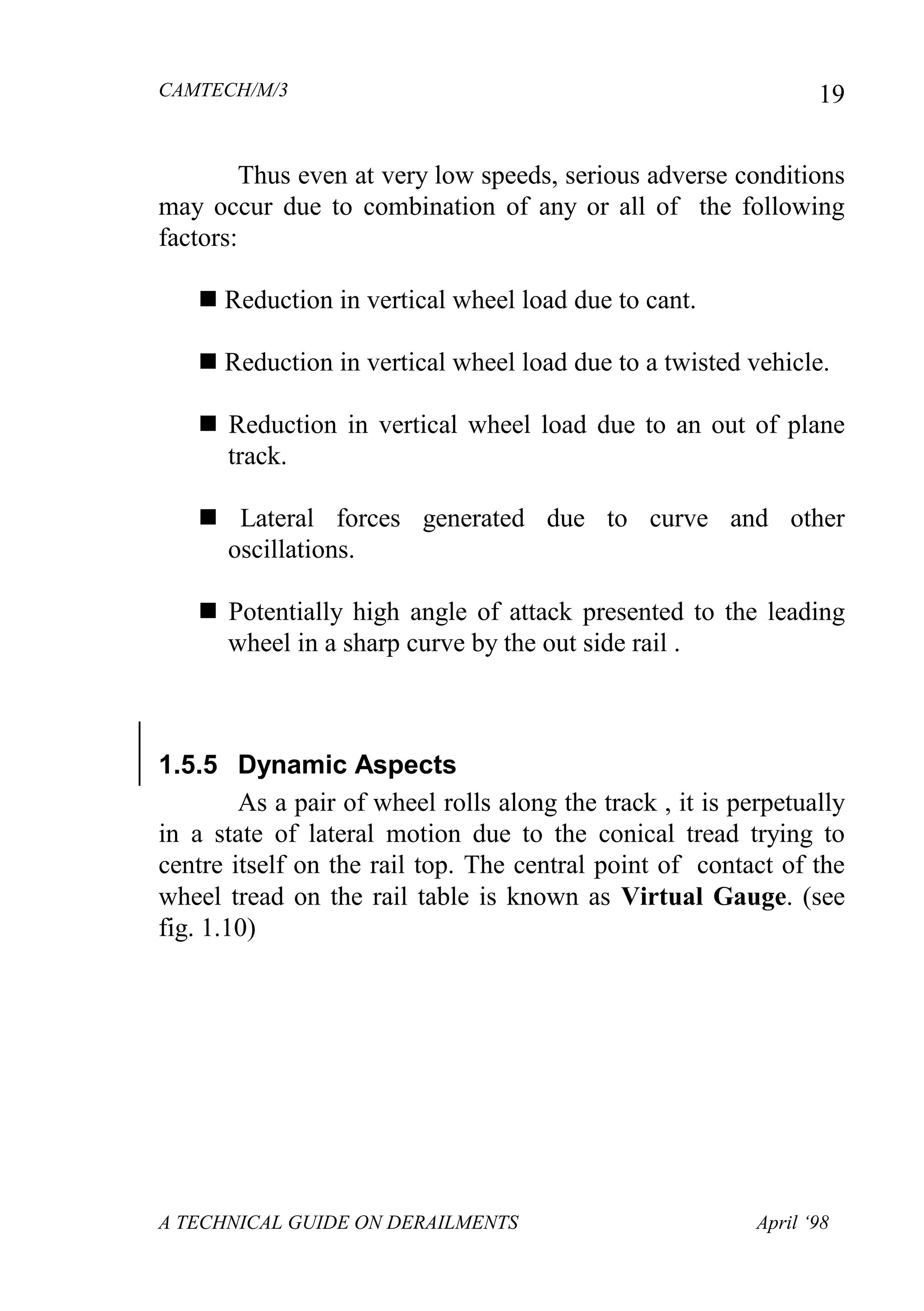 CAMTECH/M/3
A TECHNICAL GUIDE ON DERAILMENTS April ‘98
19
Thus even at very low speeds, serious adverse conditions
may occur due to combination of any or all of the following
factors:
 Reduction in vertical wheel load due to cant.
 Reduction in vertical wheel load due to a twisted vehicle.
 Reduction in vertical wheel load due to an out of plane
track.
 Lateral forces generated due to curve and other
oscillations.
 Potentially high angle of attack presented to the leading
wheel in a sharp curve by the out side rail .
1.5.5 Dynamic Aspects
As a pair of wheel rolls along the track , it is perpetually
in a state of lateral motion due to the conical tread trying to
centre itself on the rail top. The central point of contact of the
wheel tread on the rail table is known as Virtual Gauge. (see
fig. 1.10)
 